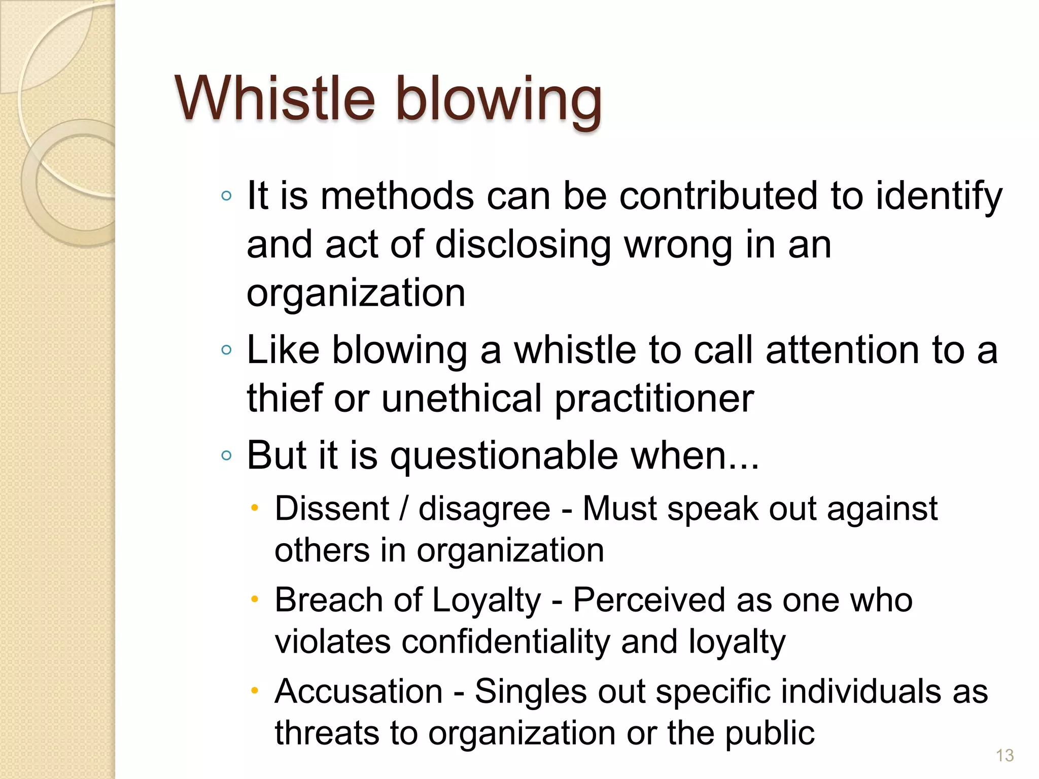 Whistle blowing
◦ It is methods can be contributed to identify
and act of disclosing wrong in an
organization
◦ Like blowing a whistle to call attention to a
thief or unethical practitioner
◦ But it is questionable when...
 Dissent / disagree - Must speak out against
others in organization
 Breach of Loyalty - Perceived as one who
violates confidentiality and loyalty
 Accusation - Singles out specific individuals as
threats to organization or the public
13

 
