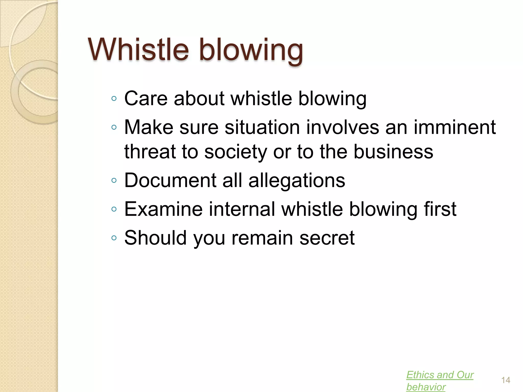 Whistle blowing
◦ Care about whistle blowing
◦ Make sure situation involves an imminent
threat to society or to the business
◦ Document all allegations
◦ Examine internal whistle blowing first
◦ Should you remain secret

Ethics and Our
behavior

14

 