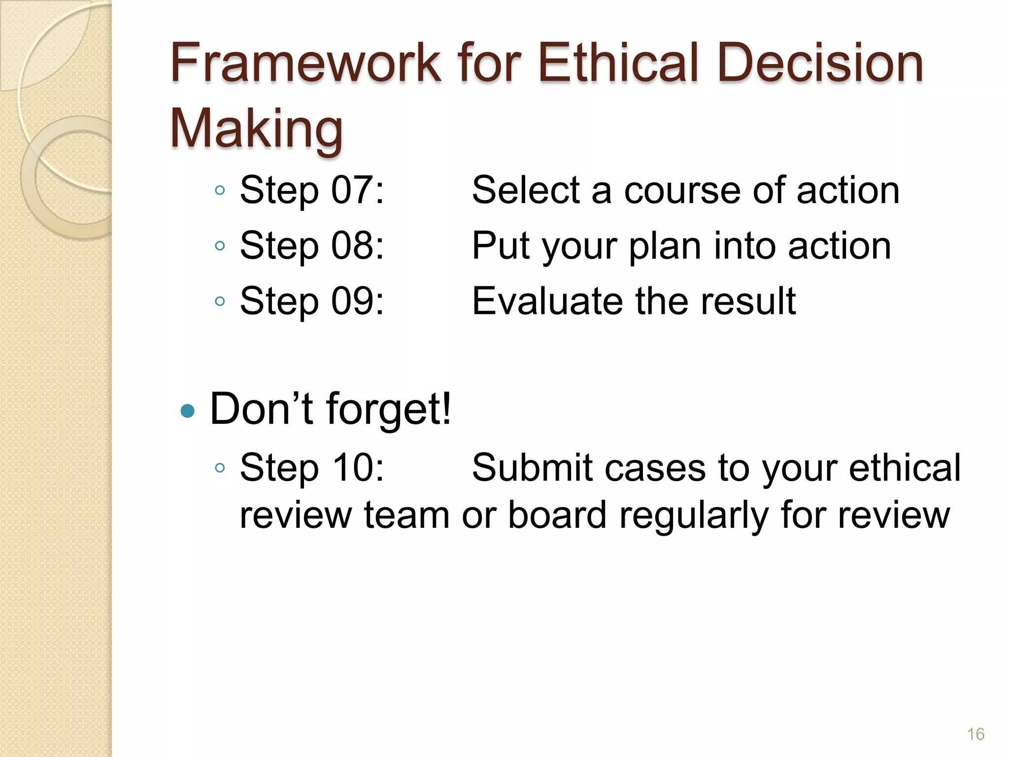 Framework for Ethical Decision
Making
◦ Step 07:
◦ Step 08:
◦ Step 09:


Select a course of action
Put your plan into action
Evaluate the result

Don’t forget!
◦ Step 10:
Submit cases to your ethical
review team or board regularly for review

16

 