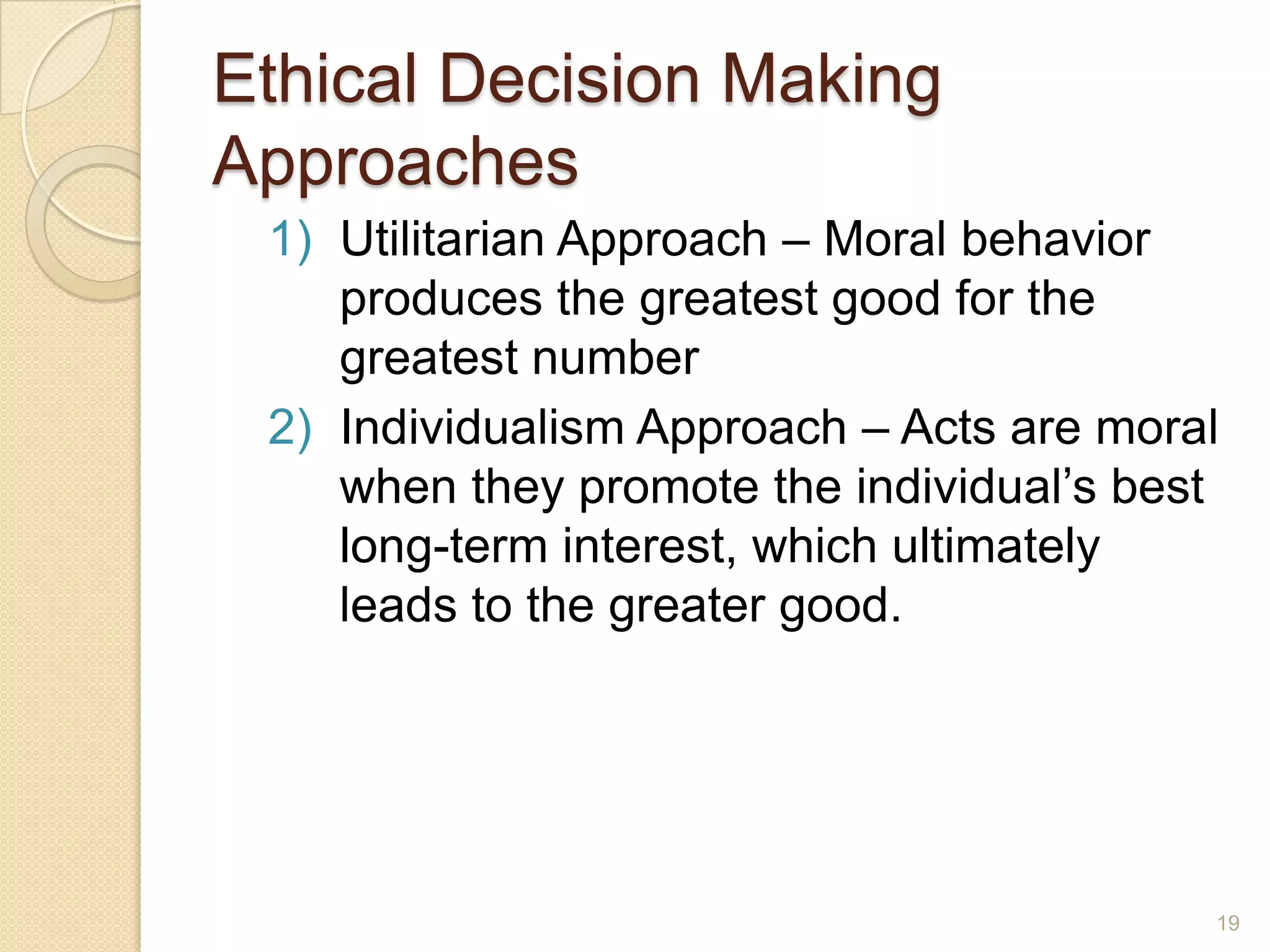 Ethical Decision Making
Approaches
1) Utilitarian Approach – Moral behavior
produces the greatest good for the
greatest number
2) Individualism Approach – Acts are moral
when they promote the individual’s best
long-term interest, which ultimately
leads to the greater good.

19

 