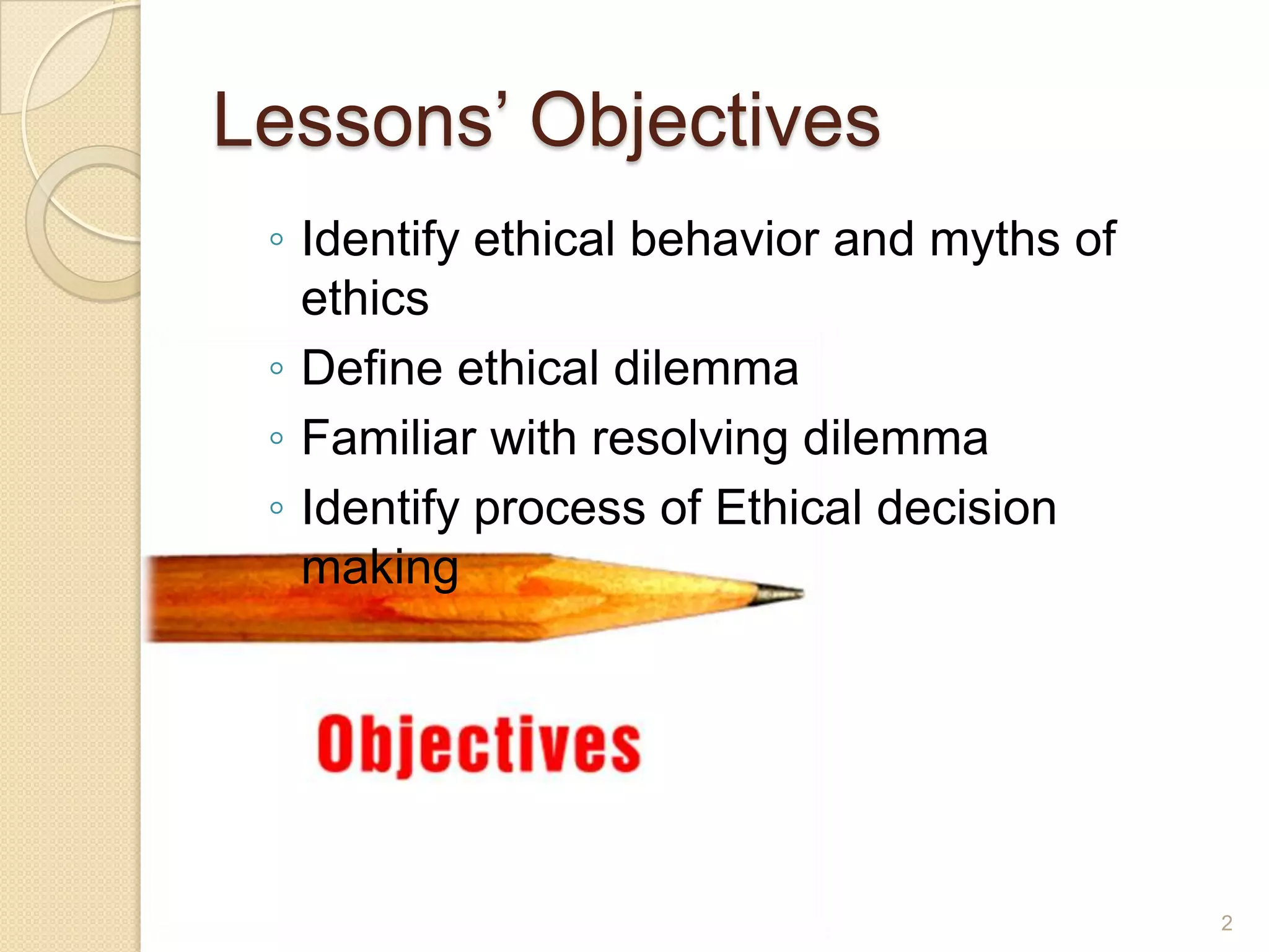 Lessons’ Objectives
◦ Identify ethical behavior and myths of
ethics
◦ Define ethical dilemma
◦ Familiar with resolving dilemma
◦ Identify process of Ethical decision
making

2

 
