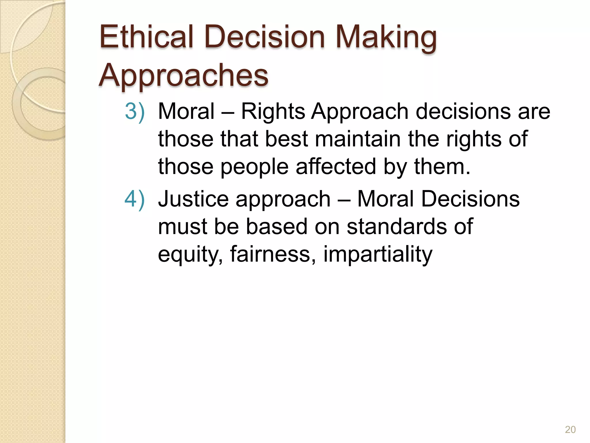 Ethical Decision Making
Approaches
3) Moral – Rights Approach decisions are
those that best maintain the rights of
those people affected by them.
4) Justice approach – Moral Decisions
must be based on standards of
equity, fairness, impartiality

20

 