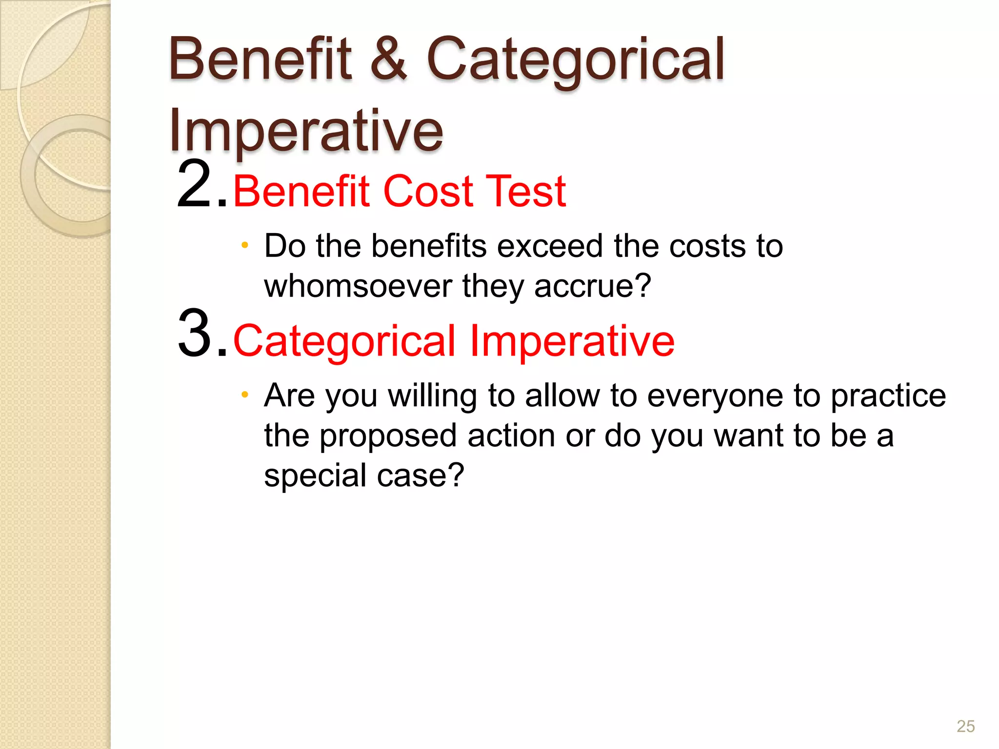 Benefit & Categorical
Imperative

2.Benefit Cost Test

 Do the benefits exceed the costs to
whomsoever they accrue?

3.Categorical Imperative
 Are you willing to allow to everyone to practice
the proposed action or do you want to be a
special case?

25

 