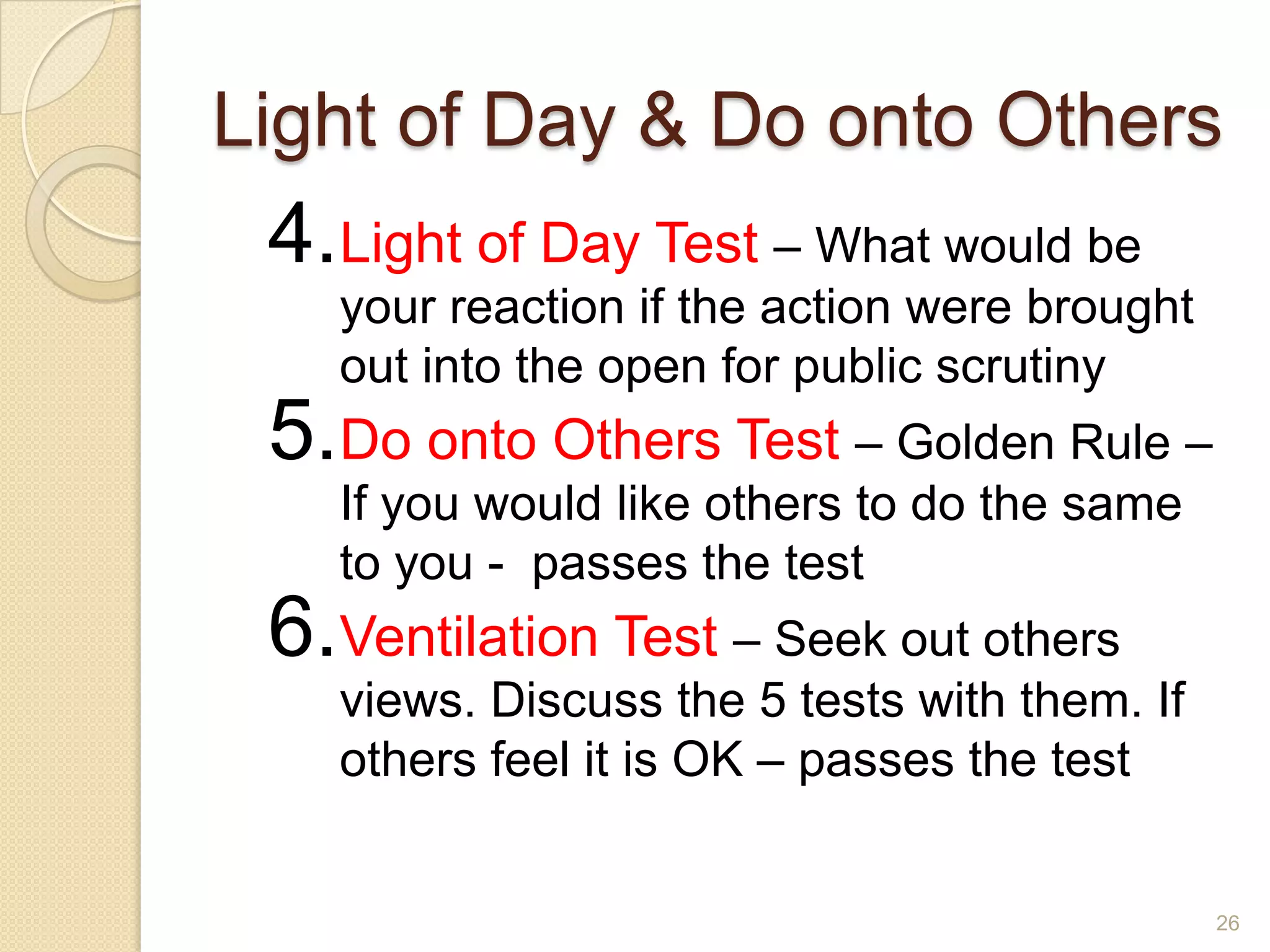 Light of Day & Do onto Others

4.Light of Day Test – What would be
your reaction if the action were brought
out into the open for public scrutiny

5.Do onto Others Test – Golden Rule –
If you would like others to do the same
to you - passes the test

6.Ventilation Test – Seek out others
views. Discuss the 5 tests with them. If
others feel it is OK – passes the test

26

 