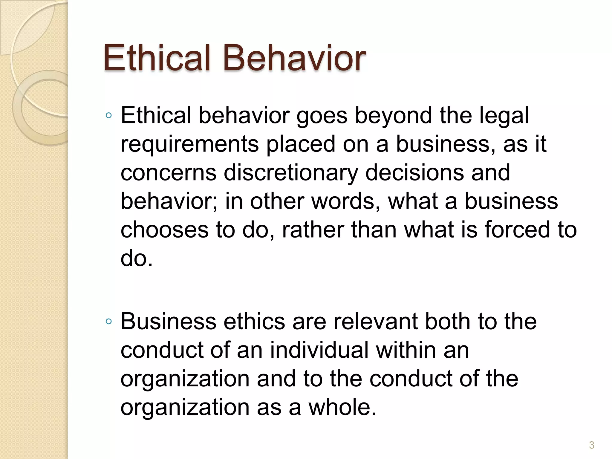 Ethical Behavior
◦ Ethical behavior goes beyond the legal
requirements placed on a business, as it
concerns discretionary decisions and
behavior; in other words, what a business
chooses to do, rather than what is forced to
do.
◦ Business ethics are relevant both to the
conduct of an individual within an
organization and to the conduct of the
organization as a whole.
3

 