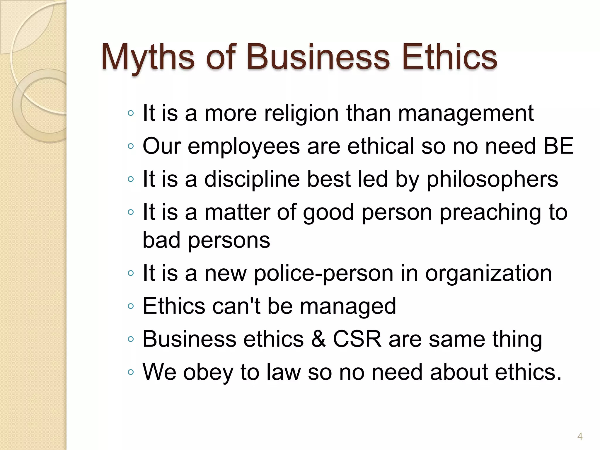 Myths of Business Ethics
◦
◦
◦
◦
◦
◦
◦
◦

It is a more religion than management
Our employees are ethical so no need BE
It is a discipline best led by philosophers
It is a matter of good person preaching to
bad persons
It is a new police-person in organization
Ethics can't be managed
Business ethics & CSR are same thing
We obey to law so no need about ethics.
4

 