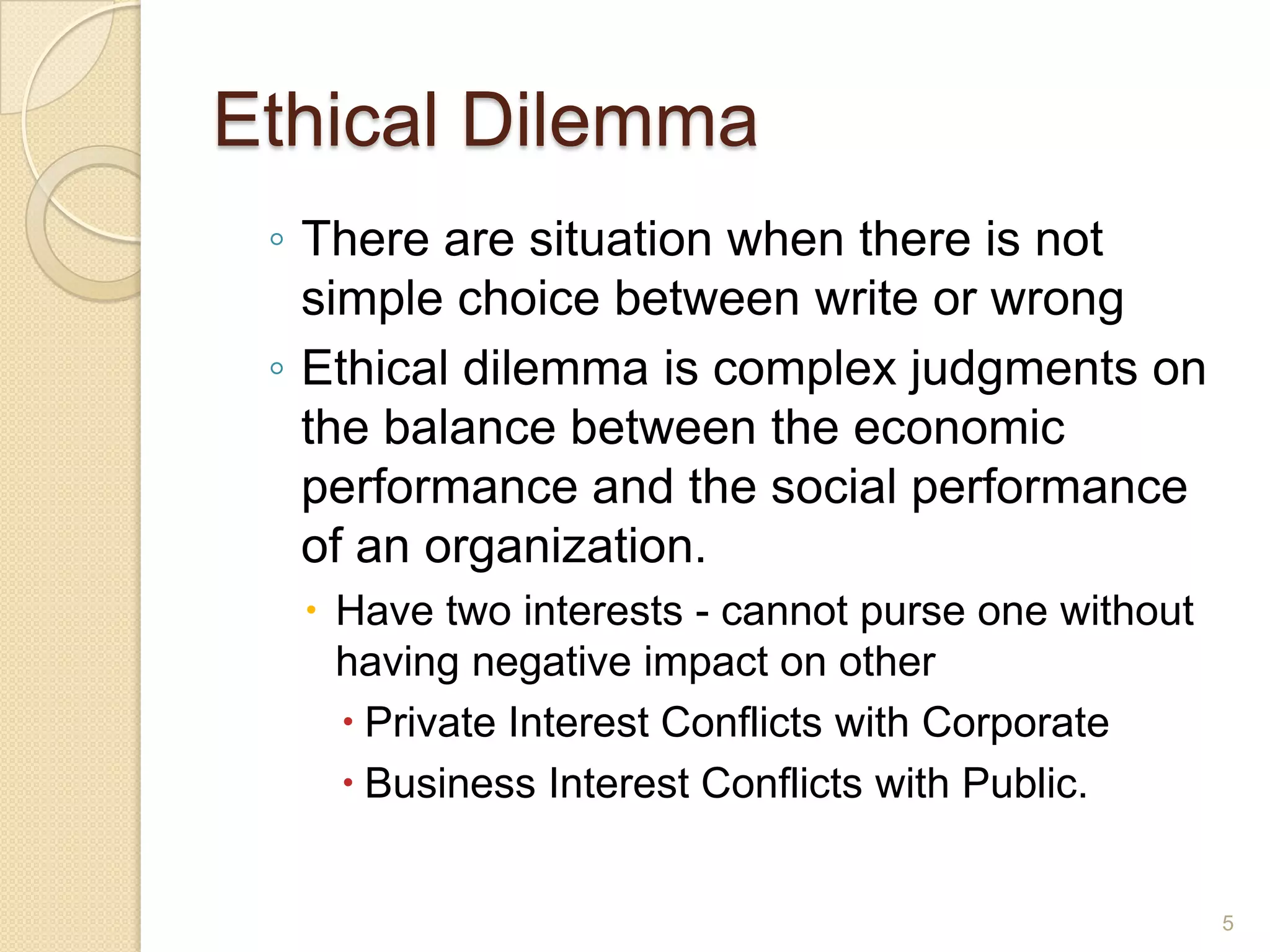 Ethical Dilemma
◦ There are situation when there is not
simple choice between write or wrong
◦ Ethical dilemma is complex judgments on
the balance between the economic
performance and the social performance
of an organization.
 Have two interests - cannot purse one without
having negative impact on other
 Private Interest Conflicts with Corporate
 Business Interest Conflicts with Public.

5

 