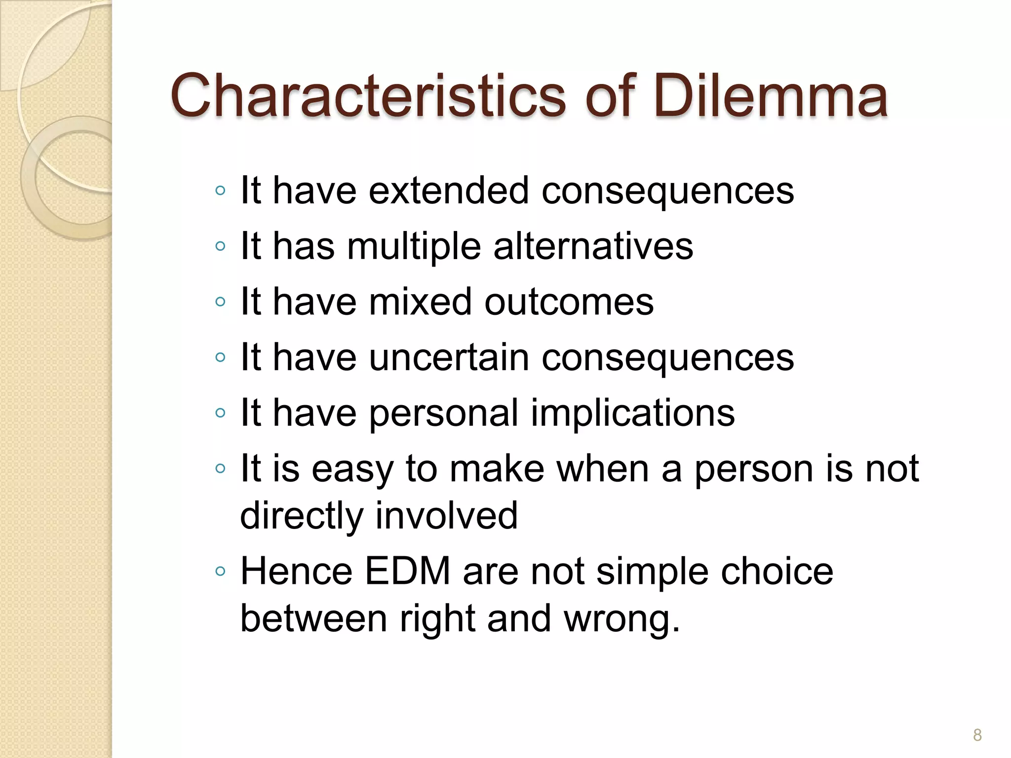 Characteristics of Dilemma
◦
◦
◦
◦
◦
◦

It have extended consequences
It has multiple alternatives
It have mixed outcomes
It have uncertain consequences
It have personal implications
It is easy to make when a person is not
directly involved
◦ Hence EDM are not simple choice
between right and wrong.
8

 