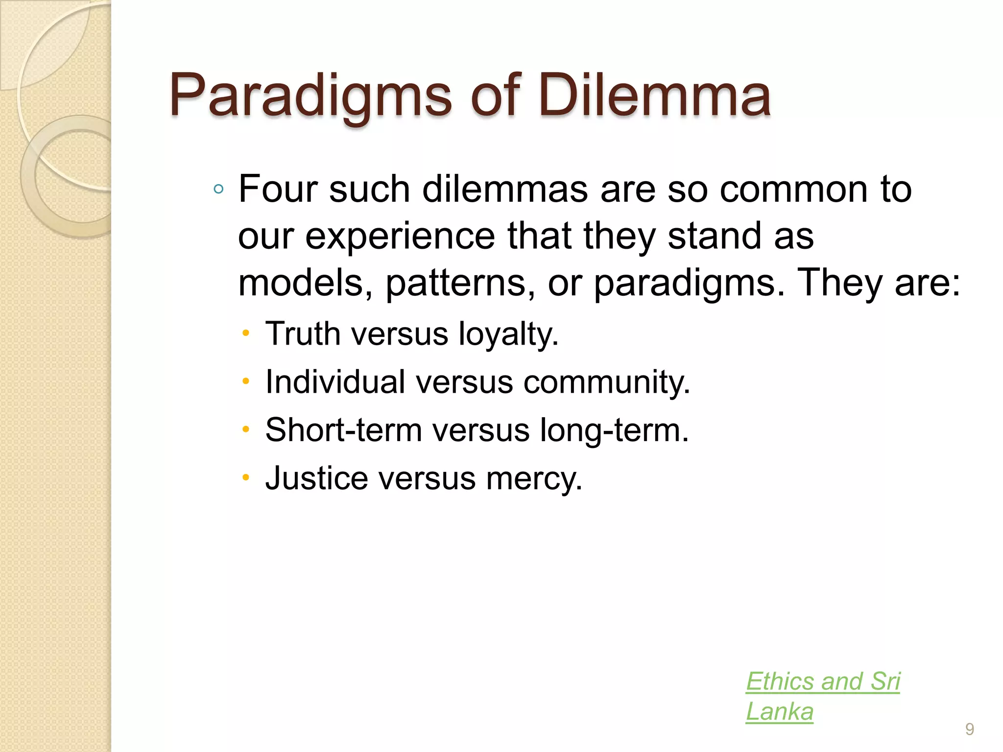 Paradigms of Dilemma
◦ Four such dilemmas are so common to
our experience that they stand as
models, patterns, or paradigms. They are:





Truth versus loyalty.
Individual versus community.
Short-term versus long-term.
Justice versus mercy.

Ethics and Sri
Lanka

9

 