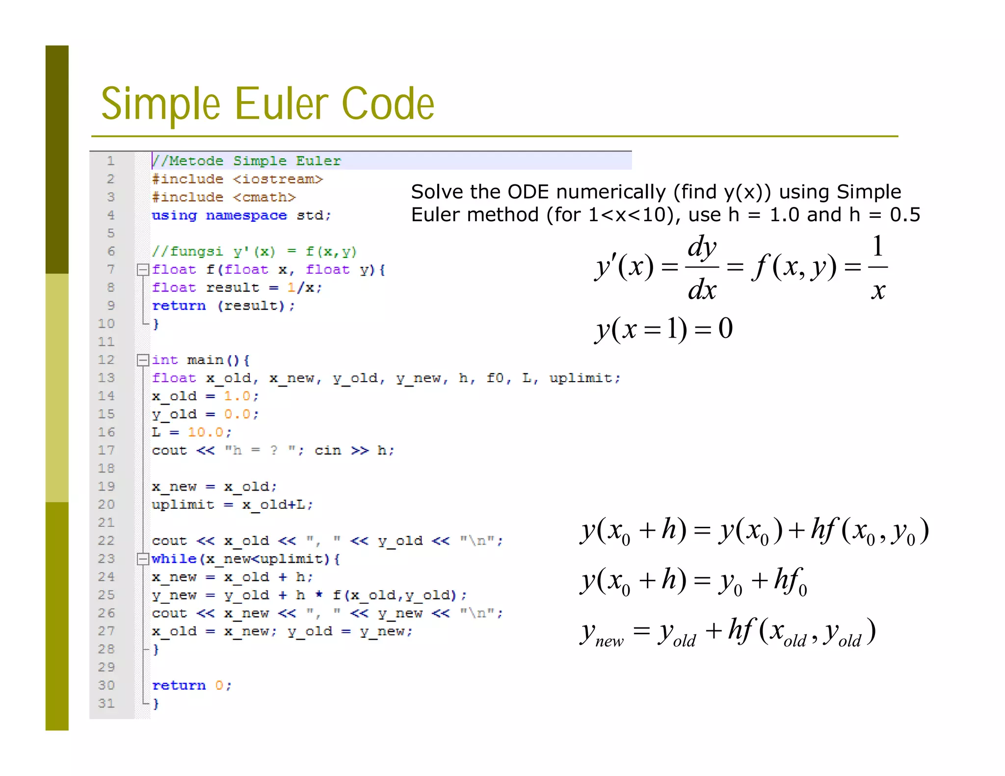 Simple Euler Code
0 0 0 0
0 0 0
( ) ( ) ( , )
( )
( , )
new old old old
y x h y x hf x y
y x h y hf
y y hf x y
  
  
 
Solve the ODE numerically (find y(x)) using Simple
Euler method (for 1<x<10), use h = 1.0 and h = 0.5
1
( ) ( , )
( 1) 0
dy
y x f x y
dx x
y x
   
 
 