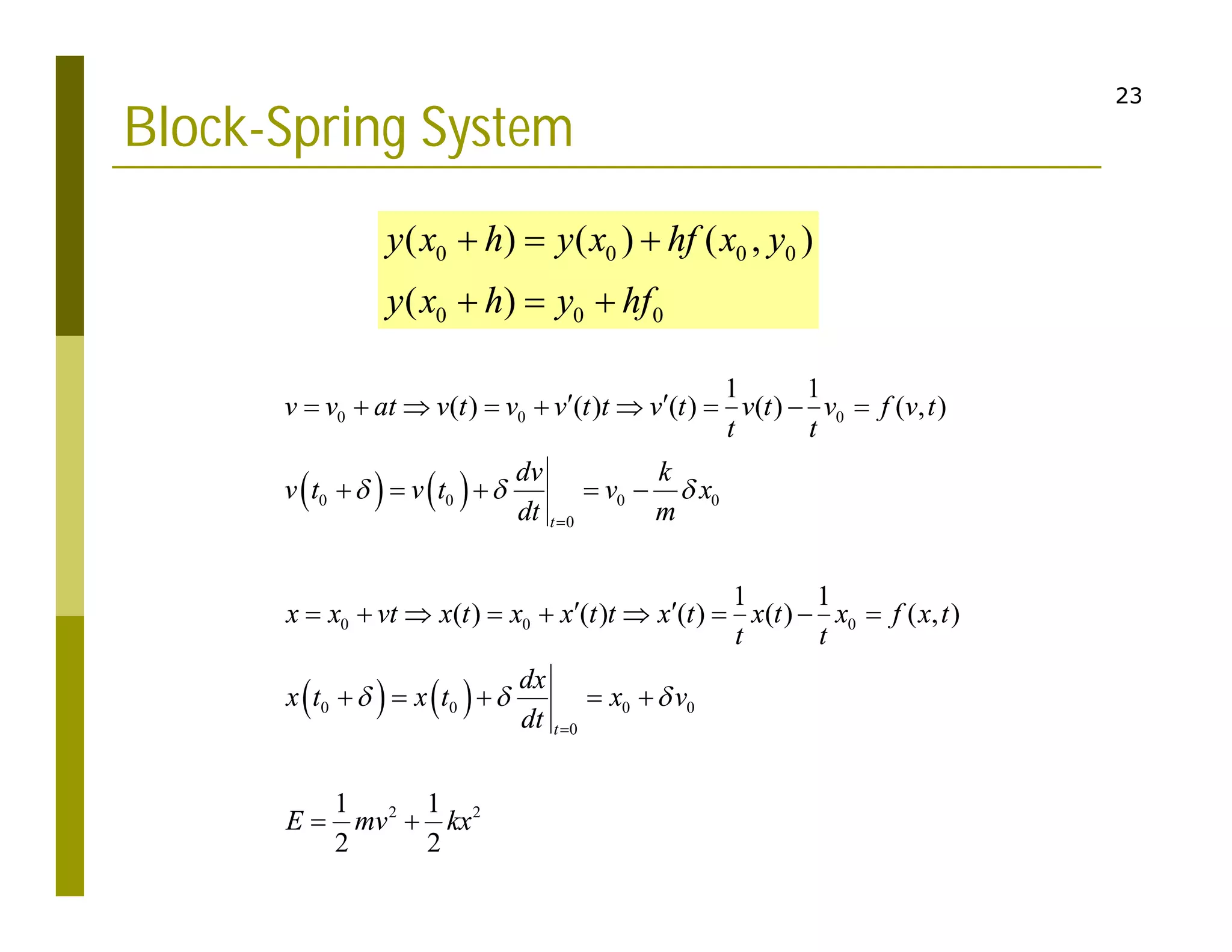 23
Block-Spring System
   
   
0 0 0
0 0 0 0
0
0 0 0
0 0 0 0
0
2 2
1 1
( ) ( ) ( ) ( ) ( , )
1 1
( ) ( ) ( ) ( ) ( , )
1 1
2 2
t
t
v v at v t v v t t v t v t v f v t
t t
dv k
v t v t v x
dt m
x x vt x t x x t t x t x t x f x t
t t
dx
x t x t x v
dt
E mv kx
  
  


 
        
    
 
        
    
 
0 0 0 0
0 0 0
( ) ( ) ( , )
( )
y x h y x hf x y
y x h y hf
  
  
 