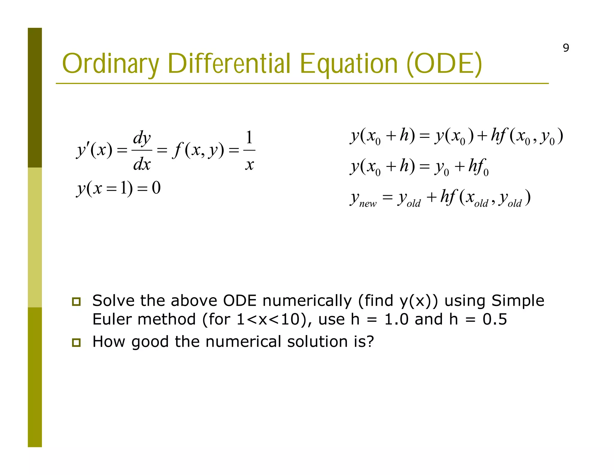 9
Ordinary Differential Equation (ODE)
0 0 0 0
0 0 0
( ) ( ) ( , )
( )
( , )
new old old old
y x h y x hf x y
y x h y hf
y y hf x y
  
  
 
 Solve the above ODE numerically (find y(x)) using Simple
Euler method (for 1<x<10), use h = 1.0 and h = 0.5
 How good the numerical solution is?
1
( ) ( , )
( 1) 0
dy
y x f x y
dx x
y x
   
 
 