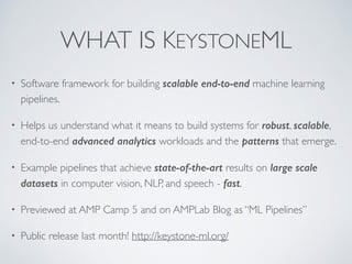 WHAT IS KEYSTONEML
• Software framework for building scalable end-to-end machine learning
pipelines.
• Helps us understand what it means to build systems for robust, scalable,
end-to-end advanced analytics workloads and the patterns that emerge.
• Example pipelines that achieve state-of-the-art results on large scale
datasets in computer vision, NLP, and speech - fast.
• Previewed at AMP Camp 5 and on AMPLab Blog as “ML Pipelines”
• Public release last month! http://keystone-ml.org/
 