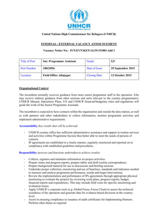 United Nations High Commissioner for Refugees (UNHCR)
INTERNAL / EXTERNAL VACANCY ANNOUNCEMENT
Vacancy Notice No.: IVN/EVN/KEN/ALIN/15/004 Add 1
Title of Post Snr. Programme Assistant Grade G5
Post Number 10023056 Date of Issue 29 September 2015
Location Field Office Alinjugur Closing Date 12 October 2015
Organizational Context
The incumbent normally receives guidance from more senior programme staff in the operation. S/he
may receive indirect guidance from other sections and units relevant to the country programme(s).
UNHCR Manual, Operations Plans, UN and UNHCR financial/budgetary rules and regulations will
guide the work of the Senior Programme Assistant.
The incumbent is expected to have contacts within the organization and outside the duty station, as well
as with partners and other stakeholders to collect information, monitor programme activities and
implement administrative requirements.
Accountability (key results that will be achieved)
- UNHCR country office has sufficient administrative assistance and support in routine services
and activities within Programme Section thus better able to meet the needs of persons of
concern.
- IP agreements are established in a timely manner, regularly monitored and reported on in
compliance with established guidelines and procedures.
Responsibility (process and functions undertaken to achieve results)
- Collects, registers and maintains information on project activities.
- Prepare status and progress reports, prepare tables and draft routine correspondence.
- Prepare background material for use in discussions and briefing sessions.
- Undertake proper collection, monitoring and use of baselines, standards and indicators needed
to measure and analyse programme performance, trends and target interventions.
- Review the implementation and performance of IPs agreements through appropriate physical
monitoring to evaluate the projects by reviewing work plans, progress reports, budget,
financial reports and expenditures. This may include field visits for specific monitoring and
evaluation issues.
- Apply UNHCR’s corporate tools (e.g. Global Focus, Focus Client) to assess the technical
soundness of the operation and generate data for evidence-based decisions at the country-
level.
- Assist in ensuring compliance in issuance of audit certificates for Implementing Partners.
Perform other duties as required
 