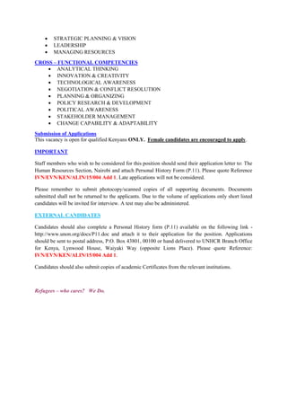  STRATEGIC PLANNING & VISION
 LEADERSHIP
 MANAGING RESOURCES
CROSS – FUNCTIONAL COMPETENCIES
 ANALYTICAL THINKING
 INNOVATION & CREATIVITY
 TECHNOLOGICAL AWARENESS
 NEGOTIATION & CONFLICT RESOLUTION
 PLANNING & ORGANIZING
 POLICY RESEARCH & DEVELOPMENT
 POLITICAL AWARENESS
 STAKEHOLDER MANAGEMENT
 CHANGE CAPABILITY & ADAPTABILITY
Submission of Applications
This vacancy is open for qualified Kenyans ONLY. Female candidates are encouraged to apply.
IMPORTANT
Staff members who wish to be considered for this position should send their application letter to: The
Human Resources Section, Nairobi and attach Personal History Form (P.11). Please quote Reference
IVN/EVN/KEN/ALIN/15/004 Add 1. Late applications will not be considered.
Please remember to submit photocopy/scanned copies of all supporting documents. Documents
submitted shall not be returned to the applicants. Due to the volume of applications only short listed
candidates will be invited for interview. A test may also be administered.
EXTERNAL CANDIDATES
Candidates should also complete a Personal History form (P.11) available on the following link -
http://www.unon.org/docs/P11.doc and attach it to their application for the position. Applications
should be sent to postal address, P.O. Box 43801, 00100 or hand delivered to UNHCR Branch Office
for Kenya, Lynwood House, Waiyaki Way (opposite Lions Place). Please quote Reference:
IVN/EVN/KEN/ALIN/15/004 Add 1.
Candidates should also submit copies of academic Certificates from the relevant institutions.
Refugees – who cares? We Do.
 