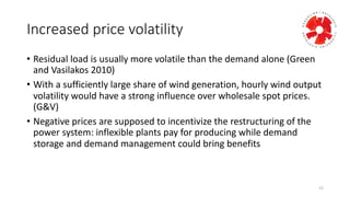 Increased	
  price	
  volatility
• Residual	
  load	
  is	
  usually	
  more	
  volatile	
  than	
  the	
  demand	
  alone	
  (Green	
  
and	
  Vasilakos 2010)
• With	
  a	
  sufficiently	
  large	
  share	
  of	
  wind	
  generation,	
  hourly	
  wind	
  output	
  
volatility	
  would	
  have	
  a	
  strong	
  influence	
  over	
  wholesale	
  spot	
  prices.	
  
(G&V)
• Negative	
  prices	
  are	
  supposed	
  to	
  incentivize	
  the	
  restructuring	
  of	
  the	
  
power	
  system:	
  inflexible	
  plants	
  pay	
  for	
  producing	
  while	
  demand	
  
storage	
  and	
  demand	
  management	
  could	
  bring	
  benefits
12
 