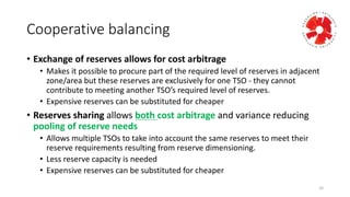 Cooperative	
  balancing	
  
• Exchange	
  of	
  reserves	
  allows	
  for	
  cost	
  arbitrage	
  
• Makes	
  it	
  possible	
  to	
  procure	
  part	
  of	
  the	
  required	
  level	
  of	
  reserves	
  in	
  adjacent	
  
zone/area	
  but	
  these	
  reserves	
  are	
  exclusively	
  for	
  one	
  TSO	
  -­‐ they	
  cannot	
  
contribute	
  to	
  meeting	
  another	
  TSO’s	
  required	
  level	
  of	
  reserves.	
  
• Expensive	
  reserves	
  can	
  be	
  substituted	
  for	
  cheaper
• Reserves	
  sharing	
  allows	
  both	
  cost	
  arbitrage	
  and	
  variance	
  reducing	
  
pooling	
  of	
  reserve	
  needs
• Allows	
  multiple	
  TSOs	
  to	
  take	
  into	
  account	
  the	
  same	
  reserves	
  to	
  meet	
  their	
  
reserve	
  requirements	
  resulting	
  from	
  reserve	
  dimensioning.
• Less	
  reserve	
  capacity	
  is	
  needed
• Expensive	
  reserves	
  can	
  be	
  substituted	
  for	
  cheaper
16
 