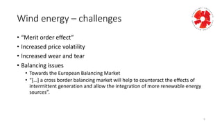 Wind	
  energy	
  – challenges	
  
• “Merit	
  order	
  effect”
• Increased	
  price	
  volatility
• Increased	
  wear	
  and	
  tear
• Balancing	
  issues
• Towards	
  the	
  European	
  Balancing	
  Market
• “[…]	
  a	
  cross	
  border	
  balancing	
  market	
  will	
  help	
  to	
  counteract	
  the	
  effects	
  of	
  
intermittent	
  generation	
  and	
  allow	
  the	
  integration	
  of	
  more	
  renewable	
  energy	
  
sources”.	
  
9
 
