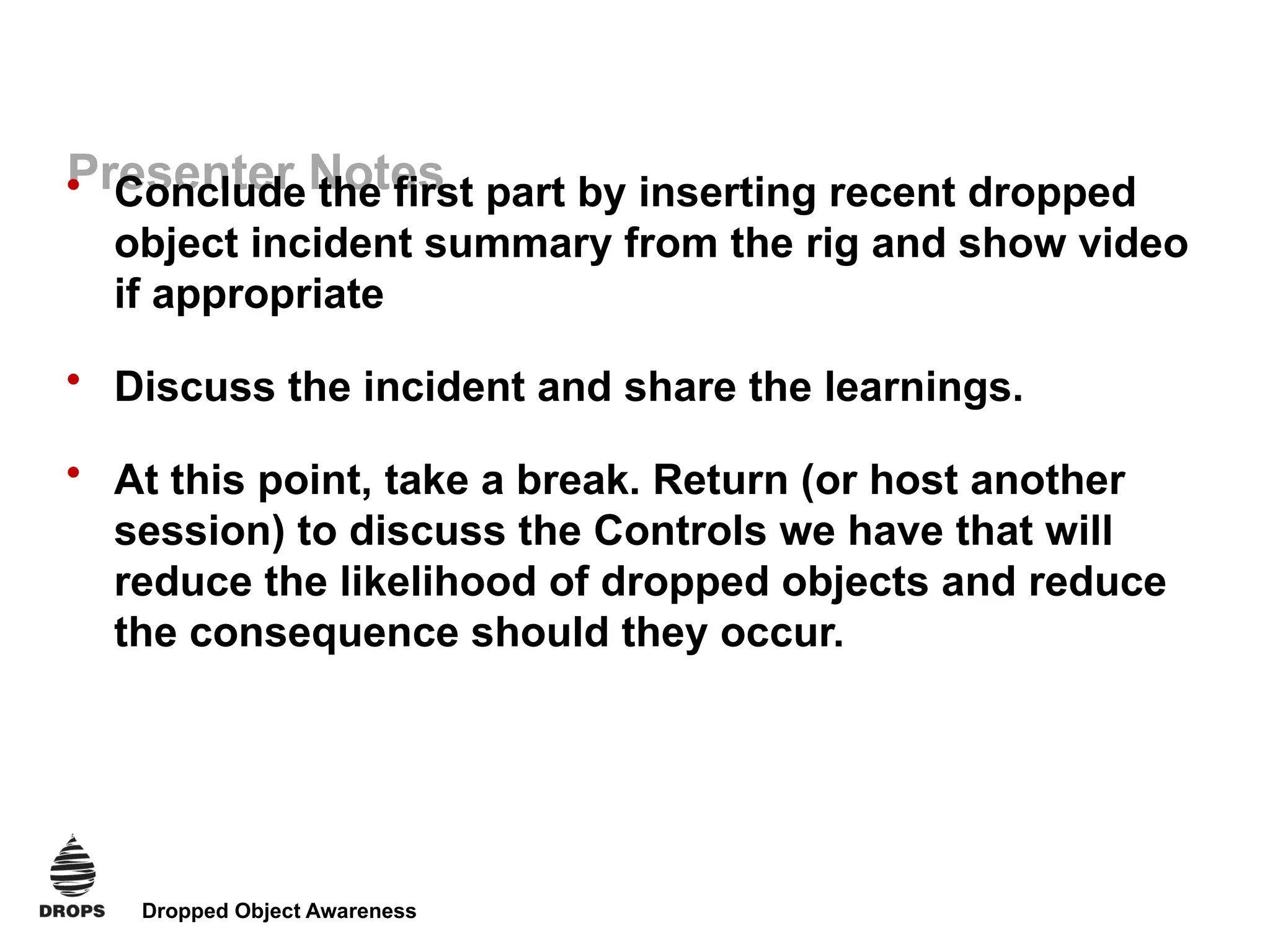 Dropped Object Awareness
Presenter Notes
• Conclude the first part by inserting recent dropped
object incident summary from the rig and show video
if appropriate
• Discuss the incident and share the learnings.
• At this point, take a break. Return (or host another
session) to discuss the Controls we have that will
reduce the likelihood of dropped objects and reduce
the consequence should they occur.
 