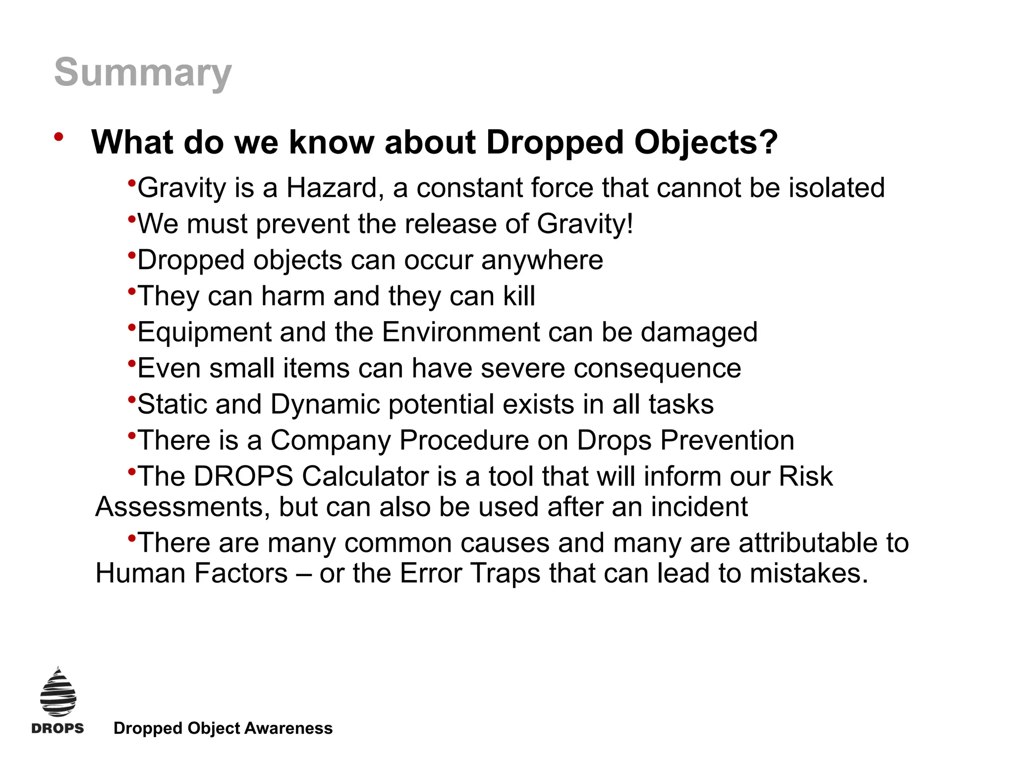 Dropped Object Awareness
Summary
• What do we know about Dropped Objects?
•Gravity is a Hazard, a constant force that cannot be isolated
•We must prevent the release of Gravity!
•Dropped objects can occur anywhere
•They can harm and they can kill
•Equipment and the Environment can be damaged
•Even small items can have severe consequence
•Static and Dynamic potential exists in all tasks
•There is a Company Procedure on Drops Prevention
•The DROPS Calculator is a tool that will inform our Risk
Assessments, but can also be used after an incident
•There are many common causes and many are attributable to
Human Factors – or the Error Traps that can lead to mistakes.
 