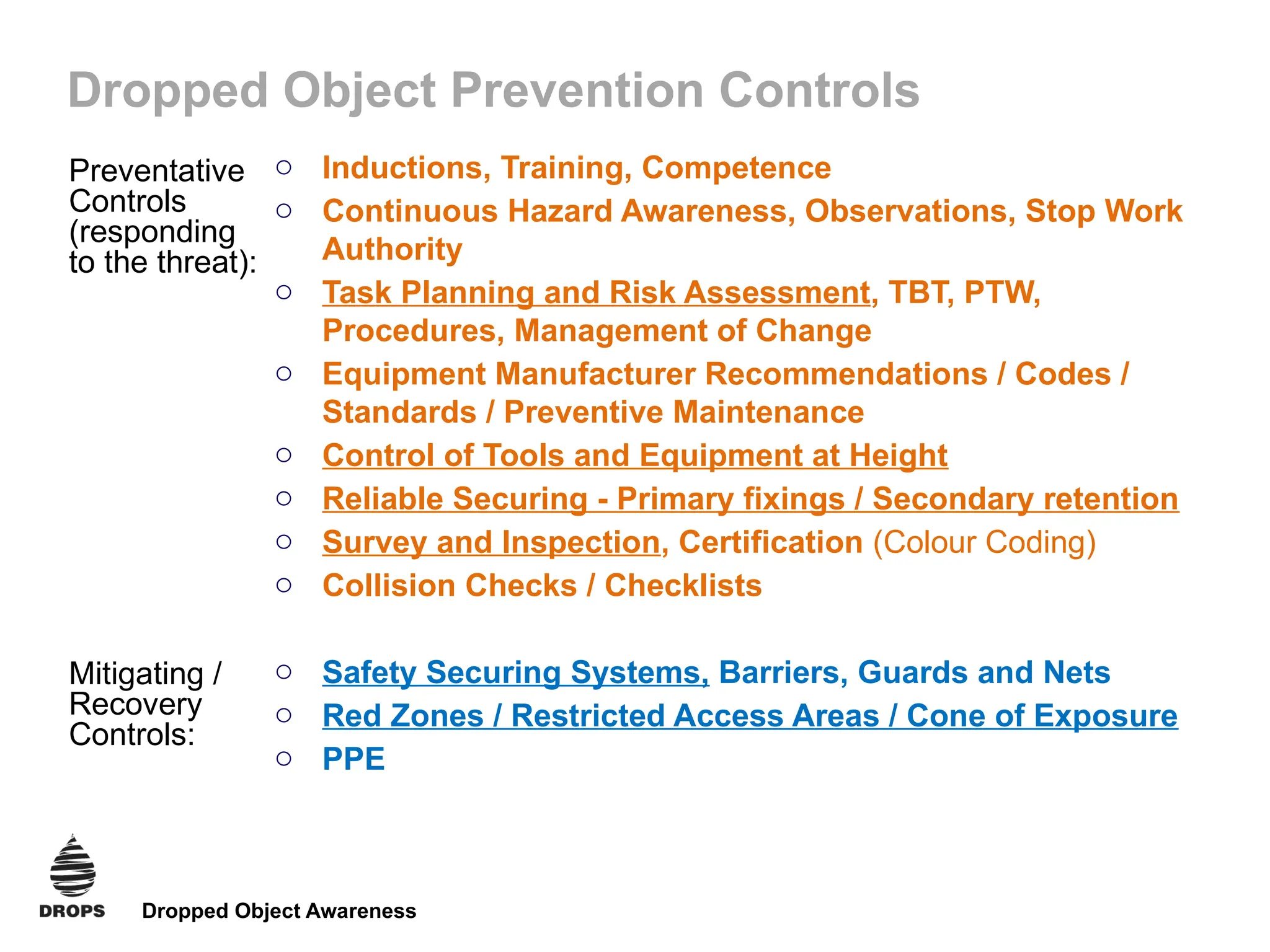 Dropped Object Awareness
Dropped Object Prevention Controls
o Inductions, Training, Competence
o Continuous Hazard Awareness, Observations, Stop Work
Authority
o Task Planning and Risk Assessment, TBT, PTW,
Procedures, Management of Change
o Equipment Manufacturer Recommendations / Codes /
Standards / Preventive Maintenance
o Control of Tools and Equipment at Height
o Reliable Securing - Primary fixings / Secondary retention
o Survey and Inspection, Certification (Colour Coding)
o Collision Checks / Checklists
o Safety Securing Systems, Barriers, Guards and Nets
o Red Zones / Restricted Access Areas / Cone of Exposure
o PPE
Preventative
Controls
(responding
to the threat):
Mitigating /
Recovery
Controls:
 