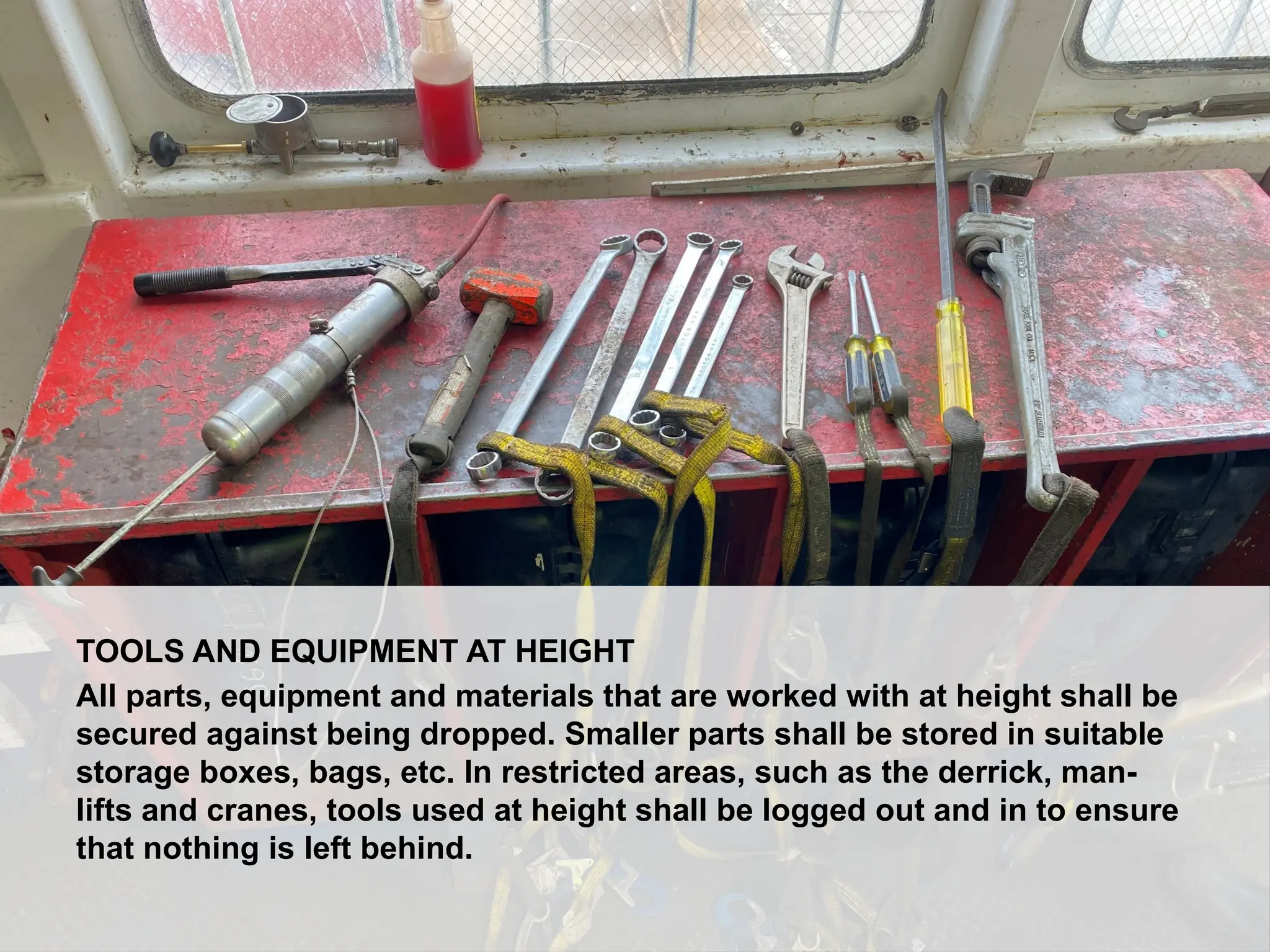Dropped Object Awareness
TOOLS AND EQUIPMENT AT HEIGHT
All parts, equipment and materials that are worked with at height shall be
secured against being dropped. Smaller parts shall be stored in suitable
storage boxes, bags, etc. In restricted areas, such as the derrick, man-
lifts and cranes, tools used at height shall be logged out and in to ensure
that nothing is left behind.
 
