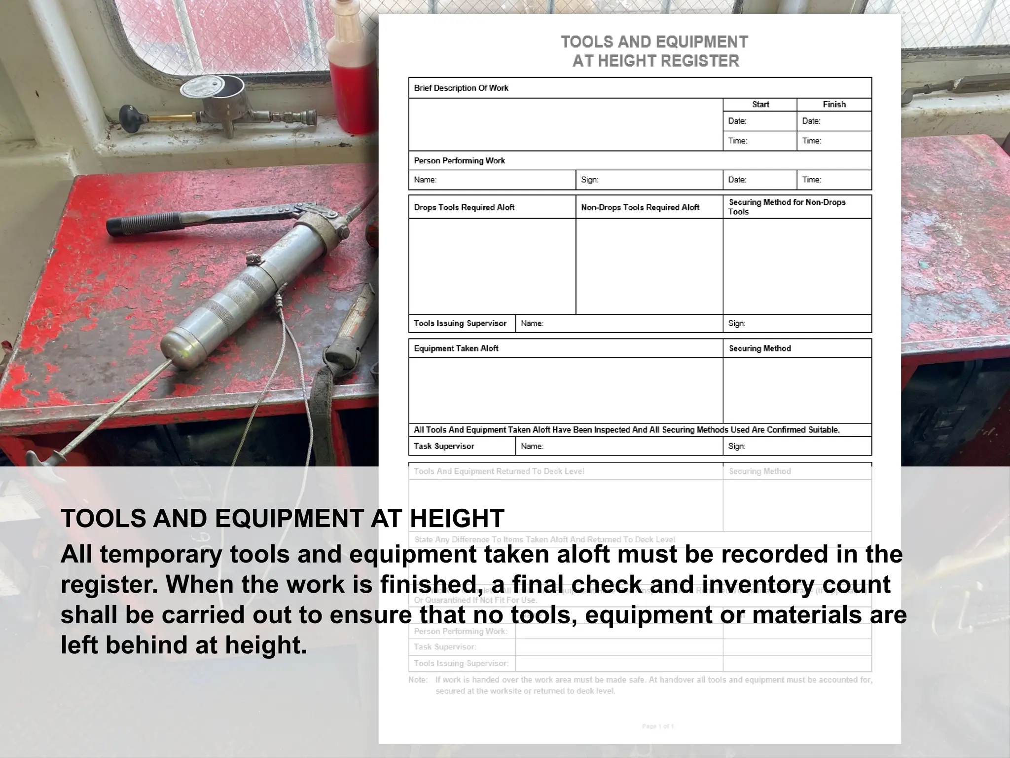 Dropped Object Awareness
TOOLS AND EQUIPMENT AT HEIGHT
All temporary tools and equipment taken aloft must be recorded in the
register. When the work is finished, a final check and inventory count
shall be carried out to ensure that no tools, equipment or materials are
left behind at height.
 