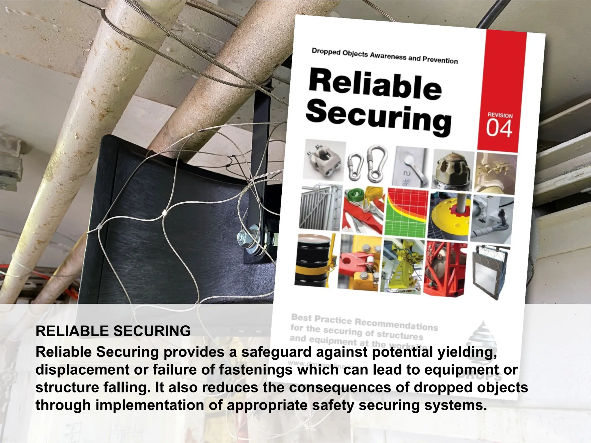 Dropped Object Awareness
RELIABLE SECURING
Reliable Securing provides a safeguard against potential yielding,
displacement or failure of fastenings which can lead to equipment or
structure falling. It also reduces the consequences of dropped objects
through implementation of appropriate safety securing systems.
 