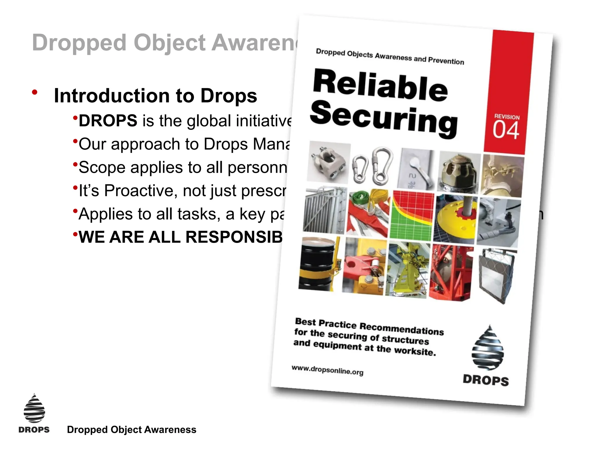 Dropped Object Awareness
Dropped Object Awareness
• Introduction to Drops
•DROPS is the global initiative, we’re all active members
•Our approach to Drops Management reflects Best Practice
•Scope applies to all personnel, installations and facilities
•It’s Proactive, not just prescriptive
•Applies to all tasks, a key part of our HSE management system
•WE ARE ALL RESPONSIBLE for improving performance
 