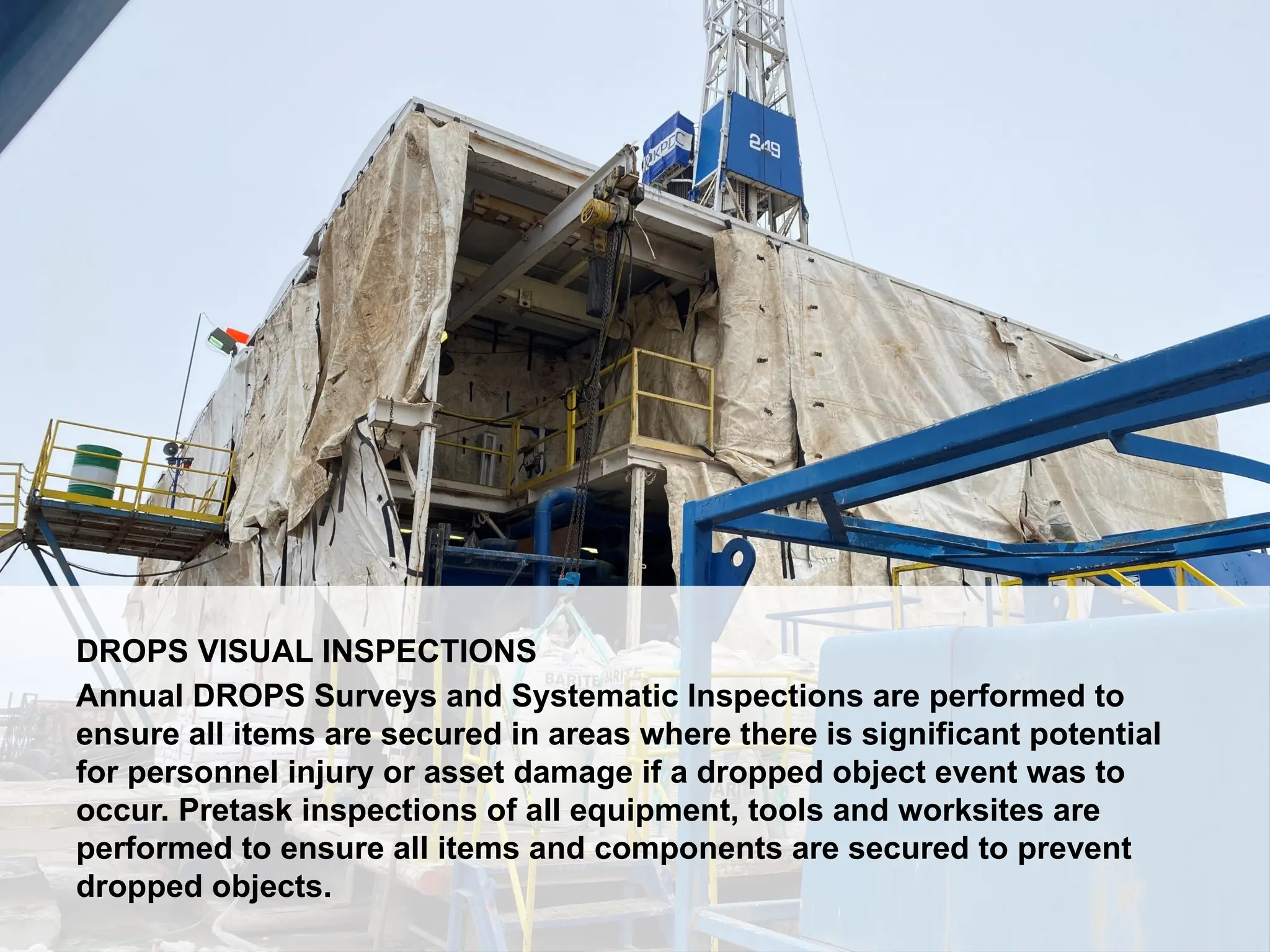 Dropped Object Awareness
DROPS VISUAL INSPECTIONS
Annual DROPS Surveys and Systematic Inspections are performed to
ensure all items are secured in areas where there is significant potential
for personnel injury or asset damage if a dropped object event was to
occur. Pretask inspections of all equipment, tools and worksites are
performed to ensure all items and components are secured to prevent
dropped objects.
 