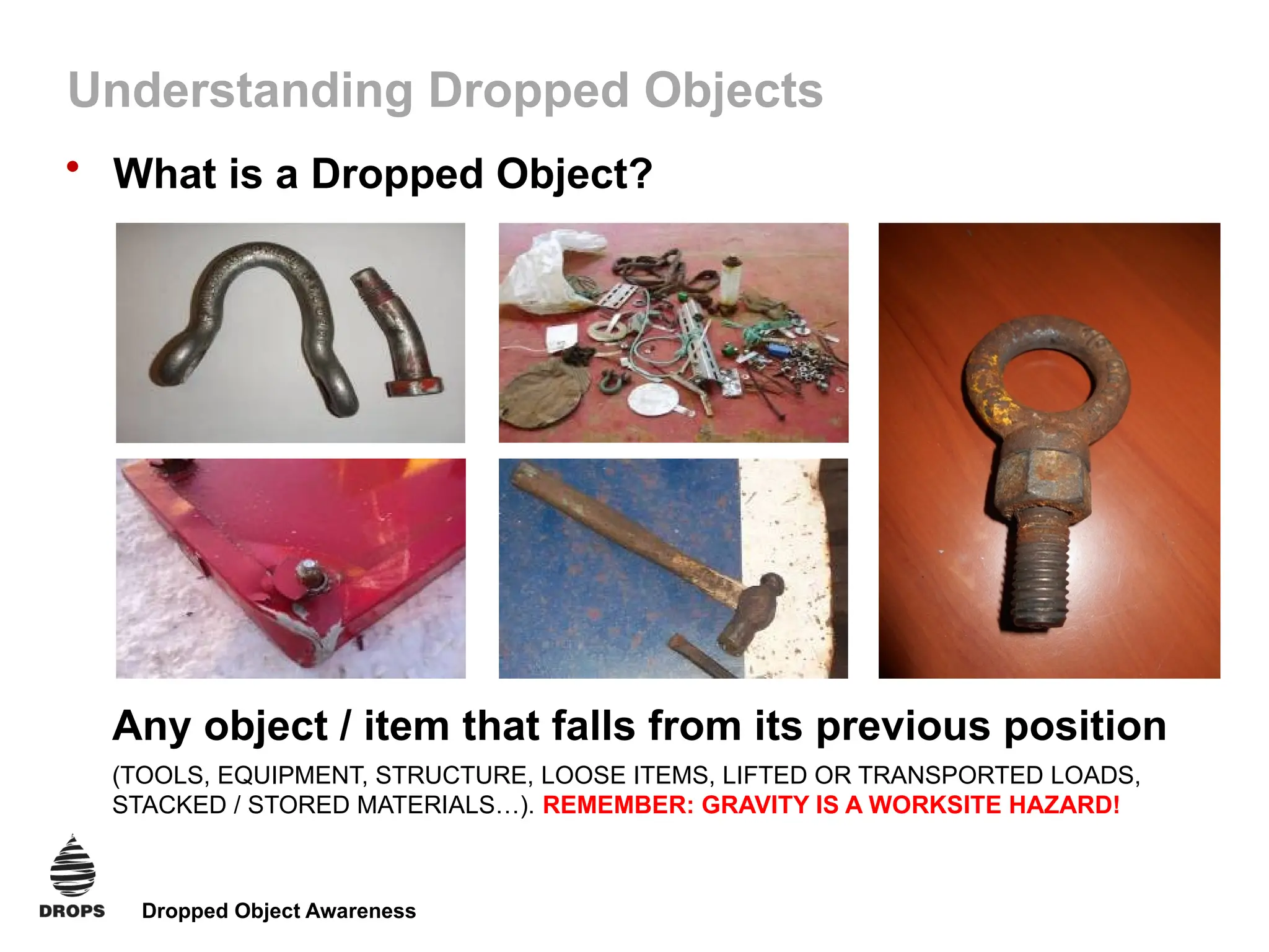 Dropped Object Awareness
Understanding Dropped Objects
• What is a Dropped Object?
Any object / item that falls from its previous position
(TOOLS, EQUIPMENT, STRUCTURE, LOOSE ITEMS, LIFTED OR TRANSPORTED LOADS,
STACKED / STORED MATERIALS…). REMEMBER: GRAVITY IS A WORKSITE HAZARD!
 