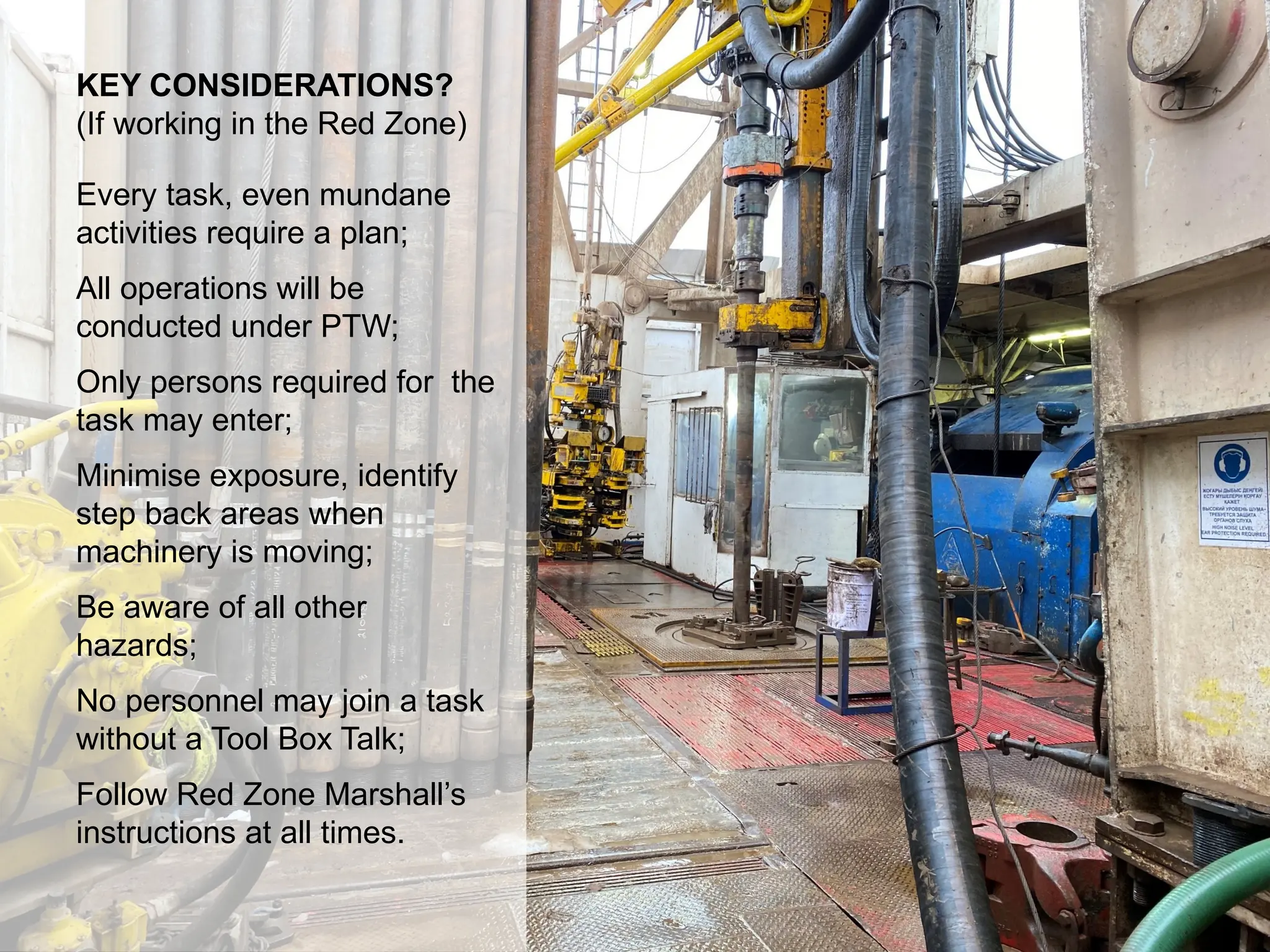 Dropped Object Awareness
KEY CONSIDERATIONS?
(If working in the Red Zone)
Every task, even mundane
activities require a plan;
All operations will be
conducted under PTW;
Only persons required for the
task may enter;
Minimise exposure, identify
step back areas when
machinery is moving;
Be aware of all other
hazards;
No personnel may join a task
without a Tool Box Talk;
Follow Red Zone Marshall’s
instructions at all times.
 
