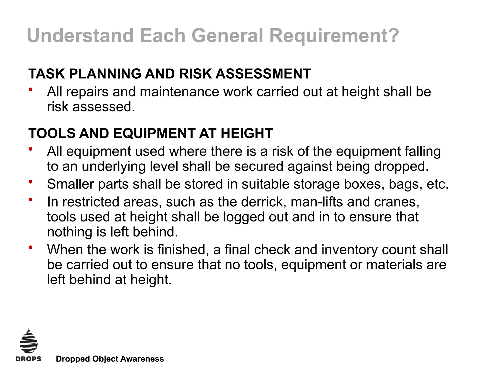 Dropped Object Awareness
Understand Each General Requirement?
TASK PLANNING AND RISK ASSESSMENT
• All repairs and maintenance work carried out at height shall be
risk assessed.
TOOLS AND EQUIPMENT AT HEIGHT
• All equipment used where there is a risk of the equipment falling
to an underlying level shall be secured against being dropped.
• Smaller parts shall be stored in suitable storage boxes, bags, etc.
• In restricted areas, such as the derrick, man-lifts and cranes,
tools used at height shall be logged out and in to ensure that
nothing is left behind.
• When the work is finished, a final check and inventory count shall
be carried out to ensure that no tools, equipment or materials are
left behind at height.
 