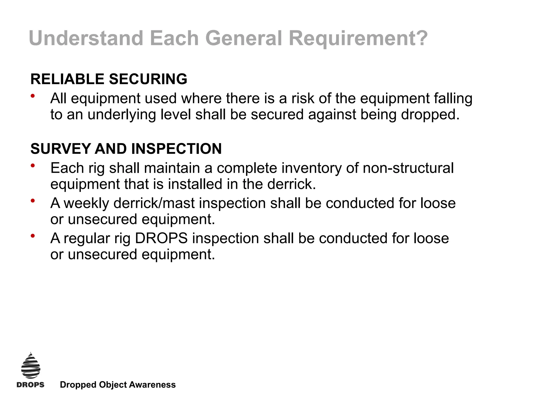 Dropped Object Awareness
Understand Each General Requirement?
RELIABLE SECURING
• All equipment used where there is a risk of the equipment falling
to an underlying level shall be secured against being dropped.
SURVEY AND INSPECTION
• Each rig shall maintain a complete inventory of non-structural
equipment that is installed in the derrick.
• A weekly derrick/mast inspection shall be conducted for loose
or unsecured equipment.
• A regular rig DROPS inspection shall be conducted for loose
or unsecured equipment.
 