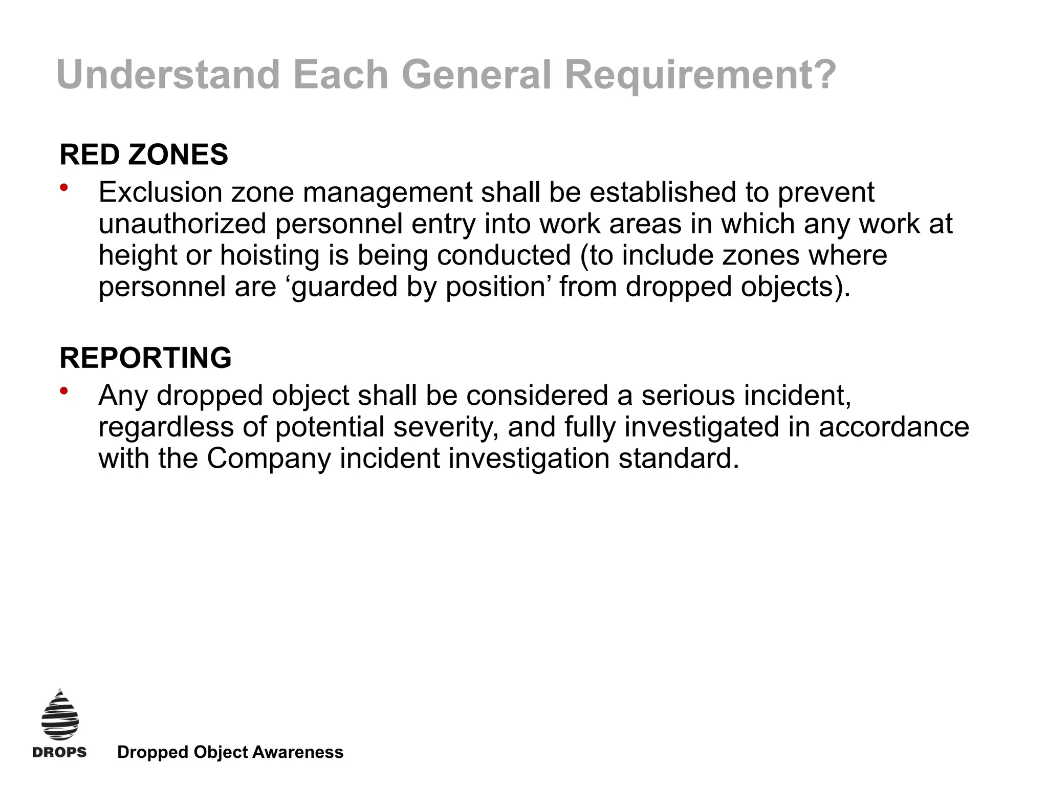 Dropped Object Awareness
Understand Each General Requirement?
RED ZONES
• Exclusion zone management shall be established to prevent
unauthorized personnel entry into work areas in which any work at
height or hoisting is being conducted (to include zones where
personnel are ‘guarded by position’ from dropped objects).
REPORTING
• Any dropped object shall be considered a serious incident,
regardless of potential severity, and fully investigated in accordance
with the Company incident investigation standard.
 