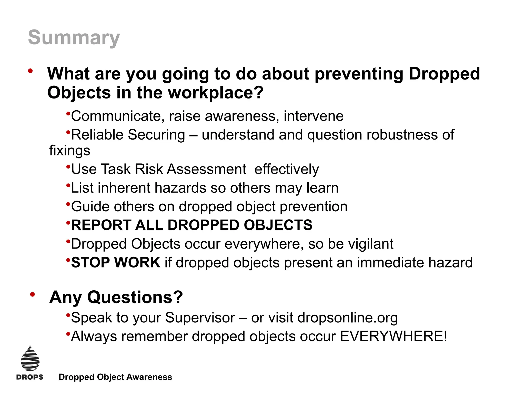 Dropped Object Awareness
Summary
• What are you going to do about preventing Dropped
Objects in the workplace?
•Communicate, raise awareness, intervene
•Reliable Securing – understand and question robustness of
fixings
•Use Task Risk Assessment effectively
•List inherent hazards so others may learn
•Guide others on dropped object prevention
•REPORT ALL DROPPED OBJECTS
•Dropped Objects occur everywhere, so be vigilant
•STOP WORK if dropped objects present an immediate hazard
• Any Questions?
•Speak to your Supervisor – or visit dropsonline.org
•Always remember dropped objects occur EVERYWHERE!
 