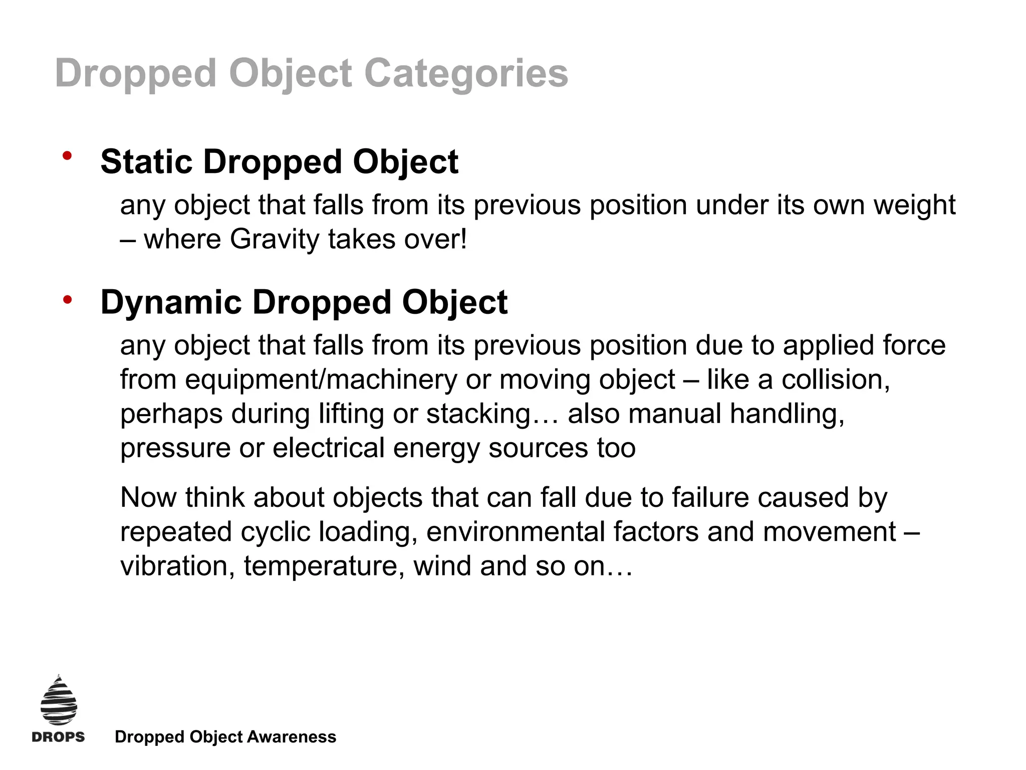 Dropped Object Awareness
Dropped Object Categories
• Static Dropped Object
any object that falls from its previous position under its own weight
– where Gravity takes over!
• Dynamic Dropped Object
any object that falls from its previous position due to applied force
from equipment/machinery or moving object – like a collision,
perhaps during lifting or stacking… also manual handling,
pressure or electrical energy sources too
Now think about objects that can fall due to failure caused by
repeated cyclic loading, environmental factors and movement –
vibration, temperature, wind and so on…
 