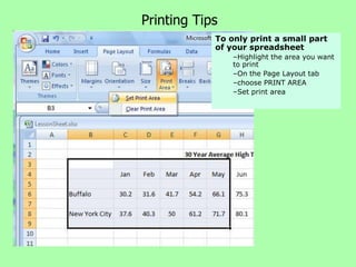 Printing Tips
            To only print a small part
            of your spreadsheet
                –Highlight the area you want
                to print
                –On the Page Layout tab
                –choose PRINT AREA
                –Set print area
 