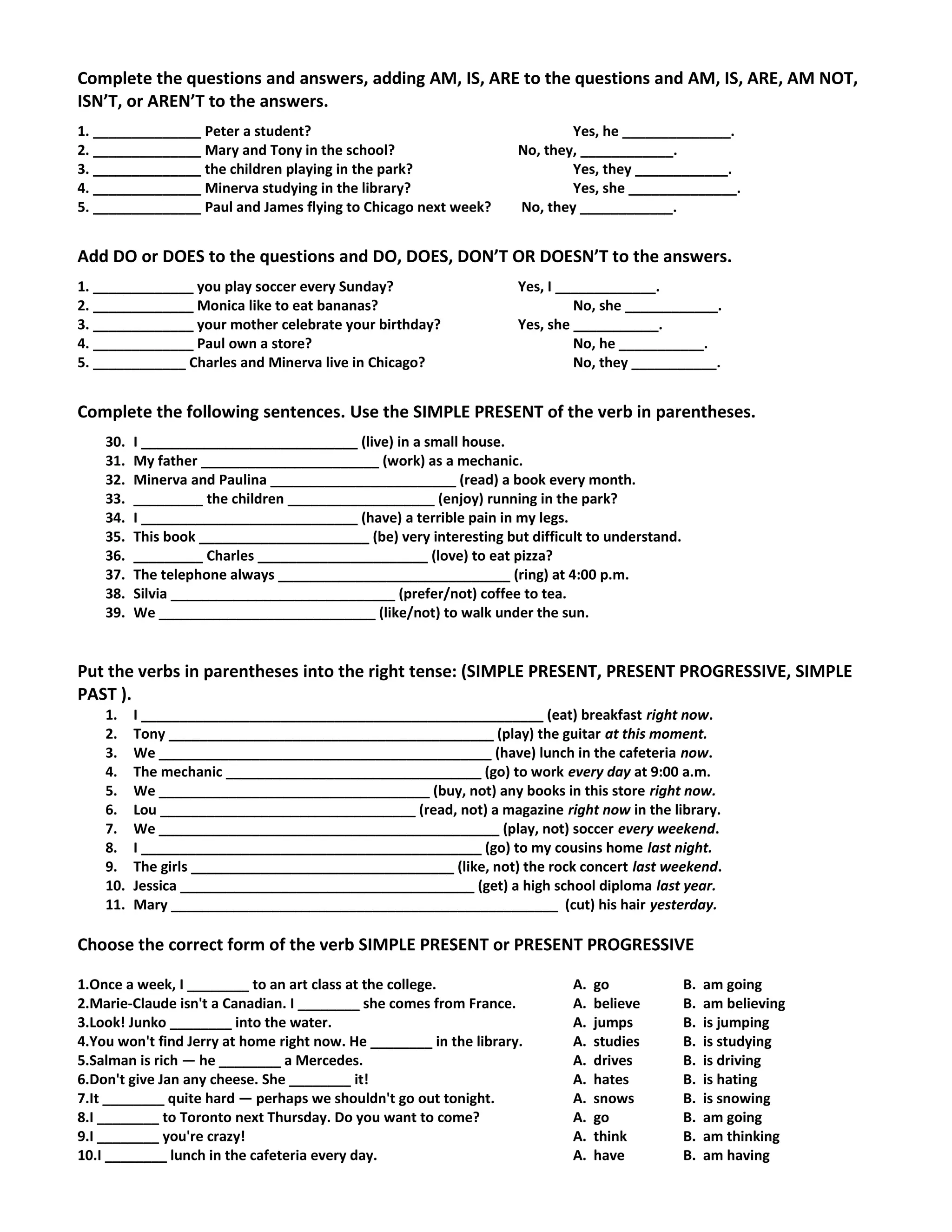 Complete the questions and answers, adding AM, IS, ARE to the questions and AM, IS, ARE, AM NOT,
ISN’T, or AREN’T to the answers.
1. ______________ Peter a student? Yes, he ______________.
2. ______________ Mary and Tony in the school? No, they, ____________.
3. ______________ the children playing in the park? Yes, they ____________.
4. ______________ Minerva studying in the library? Yes, she ______________.
5. ______________ Paul and James flying to Chicago next week? No, they ____________.
Add DO or DOES to the questions and DO, DOES, DON’T OR DOESN’T to the answers.
1. _____________ you play soccer every Sunday? Yes, I _____________.
2. _____________ Monica like to eat bananas? No, she ____________.
3. _____________ your mother celebrate your birthday? Yes, she ___________.
4. _____________ Paul own a store? No, he ___________.
5. ____________ Charles and Minerva live in Chicago? No, they ___________.
Complete the following sentences. Use the SIMPLE PRESENT of the verb in parentheses.
30. I ____________________________ (live) in a small house.
31. My father _______________________ (work) as a mechanic.
32. Minerva and Paulina ________________________ (read) a book every month.
33. _________ the children ___________________ (enjoy) running in the park?
34. I ____________________________ (have) a terrible pain in my legs.
35. This book ______________________ (be) very interesting but difficult to understand.
36. _________ Charles ______________________ (love) to eat pizza?
37. The telephone always ______________________________ (ring) at 4:00 p.m.
38. Silvia _____________________________ (prefer/not) coffee to tea.
39. We ____________________________ (like/not) to walk under the sun.
Put the verbs in parentheses into the right tense: (SIMPLE PRESENT, PRESENT PROGRESSIVE, SIMPLE
PAST ).
1. I ____________________________________________________ (eat) breakfast right now.
2. Tony __________________________________________ (play) the guitar at this moment.
3. We ___________________________________________ (have) lunch in the cafeteria now.
4. The mechanic _________________________________ (go) to work every day at 9:00 a.m.
5. We ___________________________________ (buy, not) any books in this store right now.
6. Lou _________________________________ (read, not) a magazine right now in the library.
7. We ____________________________________________ (play, not) soccer every weekend.
8. I ____________________________________________ (go) to my cousins home last night.
9. The girls __________________________________ (like, not) the rock concert last weekend.
10. Jessica ______________________________________ (get) a high school diploma last year.
11. Mary __________________________________________________ (cut) his hair yesterday.
Choose the correct form of the verb SIMPLE PRESENT or PRESENT PROGRESSIVE
1.Once a week, I ________ to an art class at the college. A. go B. am going
2.Marie-Claude isn't a Canadian. I ________ she comes from France. A. believe B. am believing
3.Look! Junko ________ into the water. A. jumps B. is jumping
4.You won't find Jerry at home right now. He ________ in the library. A. studies B. is studying
5.Salman is rich — he ________ a Mercedes. A. drives B. is driving
6.Don't give Jan any cheese. She ________ it! A. hates B. is hating
7.It ________ quite hard — perhaps we shouldn't go out tonight. A. snows B. is snowing
8.I ________ to Toronto next Thursday. Do you want to come? A. go B. am going
9.I ________ you're crazy! A. think B. am thinking
10.I ________ lunch in the cafeteria every day. A. have B. am having
 