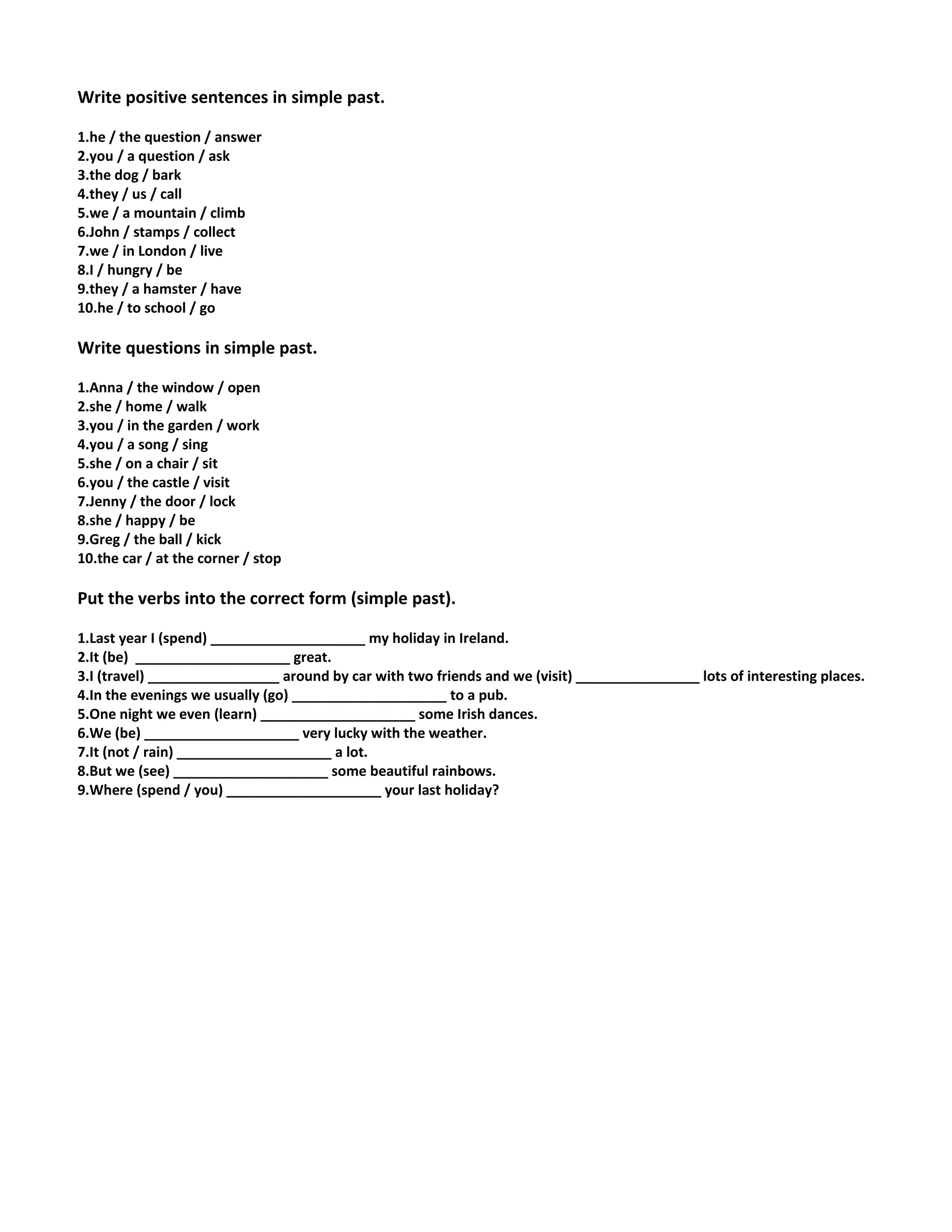 Write positive sentences in simple past.
1.he / the question / answer
2.you / a question / ask
3.the dog / bark
4.they / us / call
5.we / a mountain / climb
6.John / stamps / collect
7.we / in London / live
8.I / hungry / be
9.they / a hamster / have
10.he / to school / go
Write questions in simple past.
1.Anna / the window / open
2.she / home / walk
3.you / in the garden / work
4.you / a song / sing
5.she / on a chair / sit
6.you / the castle / visit
7.Jenny / the door / lock
8.she / happy / be
9.Greg / the ball / kick
10.the car / at the corner / stop
Put the verbs into the correct form (simple past).
1.Last year I (spend) ____________________ my holiday in Ireland.
2.It (be) ____________________ great.
3.I (travel) _________________ around by car with two friends and we (visit) ________________ lots of interesting places.
4.In the evenings we usually (go) ____________________ to a pub.
5.One night we even (learn) ____________________ some Irish dances.
6.We (be) ____________________ very lucky with the weather.
7.It (not / rain) ____________________ a lot.
8.But we (see) ____________________ some beautiful rainbows.
9.Where (spend / you) ____________________ your last holiday?
 