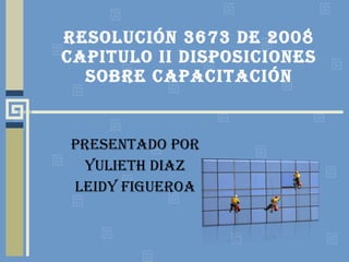 RESOLUCIÓN 3673 DE 2008 CAPITULO II DISPOSICIONES SOBRE CAPACITACIÓN PRESENTADO POR YULIETH DIAZ LEIDY FIGUEROA 