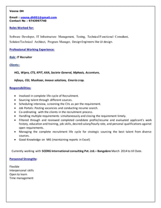 Veena DH
Email : veena.dh951@gmail.com
Contact No : 9743997740
Roles Worked for:
Software Developer, IT Infrastructure Management, Testing, Technical/Functional Consultant,
Solution/Technical Architect, Program Manager, Design Engineers like UI design.
Professional Working Experience:
Role: IT Recruiter
Clients:-
HCL, Wipro, CTS, KPIT, AXA, Societe General, Mphasis, Accenture,
Infosys, CGI, Musikaar, Innova solutions, Emerio crop.
Responsibilities:
 Involved in complete life-cycle of Recruitment.
 Sourcing talent through different sources.
 Scheduling interview, screening the CVs as per the requirement.
 Job Portals: Posting vacancies and conducting resume search.
 Co-ordinating with the clients in the recruitment process.
 Handling multiple requirements simultaneously and closing the requirement timely.
 Filtered through and reviewed completed candidate profile/resume and evaluated applicant's work
history, education and training, job skills, desired salary/hourly rate, and personal qualifications against
open requirements.
 Managing the complete recruitment life cycle for strategic sourcing the best talent from diverse
sources.
 Good Knowledge on MIS (maintaining reports in Excel)
Currently working with SCORG International consulting Pvt. Ltd.– Bangalore March 2014 to till Date.
Personnel Strengths:
Flexible
Interpersonal skills
Open to learn
Time management
 