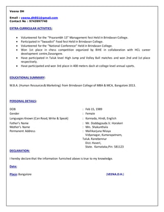Veena DH
Email : veena.dh951@gmail.com
Contact No : 9743997740
EXTRA-CURRICULAR ACTIVITIES:
EDUCATIONAL SUMMARY:
M.B.A. (Human Resources& Marketing) from Brindavan College of MBA & MCA, Bangalore 2013.
PERSONAL DETAILS:
DOB : Feb 15, 1989
Gender : Female
Languages Known (Can Read, Write & Speak) : Kannada, Hindi, English
Father’s Name
Mother’s Name
: Mr. Doddagouda.V. Horakeri
: Mrs. Shakunthala
Permanent Address : Mallikarjuna Nilaya
Vidyanagar, Kumarapatnam,
Taluk. Ranebennur
Dist. Haveri,
State. Karnataka,Pin: 581123
DECLARATION:
I hereby declare that the information furnished above is true to my knowledge.
Date:
Place: Bangalore (VEENA.D.H.)
 Volunteered for the “Praarambh 13” Management fest Held in Brindavan College.
 Participated in “Swaadist” Food fest Held in Brindavan College.
 Volunteered for the “National Conference” Held in Brindavan College.
 Won 1st place in chess competition organized by BIHE in collaboration with HCL career
development centre,Davangere.
 Have participated in Taluk level High Jump and Volley Ball matches and won 2nd and 1st place
respectively.
 Have participated and won 3rd place in 400 meters dash at college level annual sports.
 