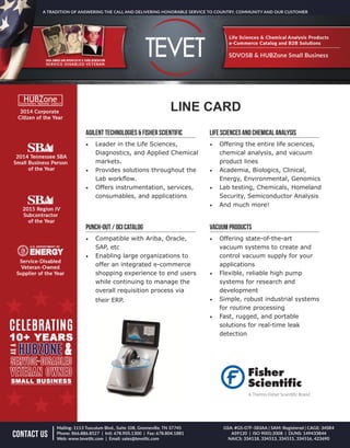 LINE CARD
AGILENT TECHNOLOGIES & Fisher Scientific
•	 Leader in the Life Sciences,
Diagnostics, and Applied Chemical
markets.
•	 Provides solutions throughout the
Lab workflow.
•	 Offers instrumentation, services,
consumables, and applications
LIFE SCiENCES AND CHEMICAL ANALYSIS
•	 Offering the entire life sciences,
chemical analysis, and vacuum
product lines
•	 Academia, Biologics, Clinical,
Energy, Environmental, Genomics
•	 Lab testing, Chemicals, Homeland
Security, Semiconductor Analysis
•	 And much more!
PUNCH-OUT / OCI CATALOG
•	 Compatible with Ariba, Oracle,
SAP, etc
•	 Enabling large organizations to
offer an integrated e-commerce
shopping experience to end users
while continuing to manage the
overall requisition process via
their ERP.
VACUUM PRODUCTS
•	 Offering state-of-the-art
vacuum systems to create and
control vacuum supply for your
applications
•	 Flexible, reliable high pump
systems for research and
development
•	 Simple, robust industrial systems
for routine processing
•	 Fast, rugged, and portable
solutions for real-time leak
detection
 