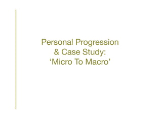 Personal Progression
& Case Study:
‘Micro To Macro’
 