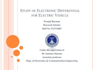STUDY OF ELECTRONIC DIFFERENTIAL
FOR ELECTRIC VEHICLE
Pranjal Barman
Research Scholar
Roll No: ELP14003
Under the supervision of
Dr. Santanu Sharma
Associate professor
Dept. of Electronics & Communication Engineering
 