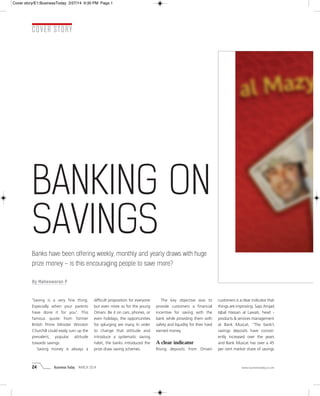 24 Business Today MARCH 2014 www.businesstoday.co.om
COVER STORY
'Saving is a very fine thing.
Especially when your parents
have done it for you'. This
famous quote from former
British Prime Minister Winston
Churchill could easily sum up the
prevalent, popular attitude
towards savings.
Saving money is always a
difficult proposition for everyone
but even more so for the young
Omani. Be it on cars, phones, or
even holidays, the opportunities
for splurging are many. In order
to change that attitude and
introduce a systematic saving
habit, the banks introduced the
prize draw saving schemes.
The key objective was to
provide customers a financial
incentive for saving with the
bank while providing them with
safety and liquidity for their hard
earned money.
A clear indicator
Rising deposits from Omani
customers is a clear indicator that
things are improving. Says Amjad
Iqbal Hassan al Lawati, head -
products & services management
at Bank Muscat, “The bank’s
savings deposits have consist-
ently increased over the years
and Bank Muscat has over a 45
per cent market share of savings
BANKING ON
SAVINGS
Banks have been offering weekly, monthly and yearly draws with huge
prize money – is this encouraging people to save more?
By Maheswaran P
Cover story/E1:BusinessToday 2/27/14 9:30 PM Page 1
 