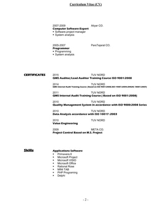 Curriculum Vitae (CV)
- 2 -
2007-2009 Atiyar CO.
Computer Software Expert
 Software project manager
 System analysis
2005-2007 ParsTejarat CO.
Programmer
 Programming
 System analysis
CERTIFICATES 2015 TUV NORD
QMS Auditor/Lead Auditor Training Course ISO 9001:2008
2014 TUV NORD
QMS Internal Audit Training Course ( Based on ISO 9001:2008,ISO 14001:2004,OHSAS 18001:2007)
2011 TUV NORD
QMS Internal Audit Training Course ( Based on ISO 9001:2008)
2010 TUV NORD
Quality Management System in accordance with ISO 9000:2008 Series
2010 TUV NORD
Data Analysis accordance with ISO 10017 :2003
2010 TUV NORD
Value Engineering
2009 META CO.
Project Control Based on M.S. Project
Skills Applications Software
 Primavera 6
 Microsoft Project
 Microsoft VISIO
 Microsoft Office
 Rational Rose
 MINI TAB
 PHP Programing
 Delphi
 