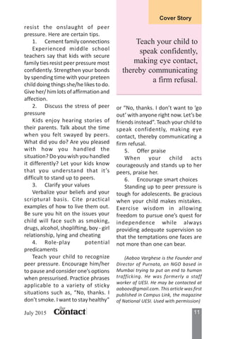 11ContactContactContactContactContact
Our
July 2015
Cover Story
resist the onslaught of peer
pressure. Here are certain tips.
1. Cement family connections
Experienced middle school
teachers say that kids with secure
family ties resist peer pressure most
confidently. Strengthen your bonds
by spending time with your preteen
child doing things she/he likes to do.
Give her/ him lots of affirmation and
affection.
2. Discuss the stress of peer
pressure
Kids enjoy hearing stories of
their parents. Talk about the time
when you felt swayed by peers.
What did you do? Are you pleased
with how you handled the
situation? Do you wish you handled
it differently? Let your kids know
that you understand that it’s
difficult to stand up to peers.
3. Clarify your values
Verbalize your beliefs and your
scriptural basis. Cite practical
examples of how to live them out.
Be sure you hit on the issues your
child will face such as smoking,
drugs, alcohol, shoplifting, boy - girl
relationship, lying and cheating
4. Role-play potential
predicaments
Teach your child to recognize
peer pressure. Encourage him/her
to pause and consider one’s options
when pressurised. Practice phrases
applicable to a variety of sticky
situations such as, “No, thanks. I
don’t smoke. I want to stay healthy”
or “No, thanks. I don’t want to ‘go
out’ with anyone right now. Let’s be
friends instead”. Teach your child to
speak confidently, making eye
contact, thereby communicating a
firm refusal.
5. Offer praise
When your child acts
courageously and stands up to her
peers, praise her.
6. Encourage smart choices
Standing up to peer pressure is
tough for adolescents. Be gracious
when your child makes mistakes.
Exercise wisdom in allowing
freedom to pursue one’s quest for
independence while always
providing adequate supervision so
that the temptations one faces are
not more than one can bear.
(Aaboo Varghese is the Founder and
Director of Purnata, an NGO based in
Mumbai trying to put an end to human
trafficking. He was formerly a staff
worker of UESI. He may be contacted at
aaboov@gmail.com. This article was first
published in Campus Link, the magazine
of National UESI. Used with permission)
Teach your child to
speak confidently,
making eye contact,
thereby communicating
a firm refusal.
 