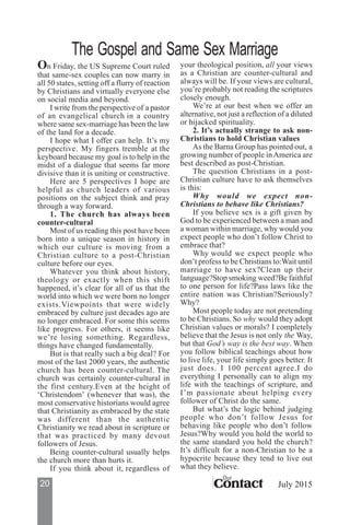 20 ContactContactContactContactContact
Our
July 2015
On Friday, the US Supreme Court ruled
that same-sex couples can now marry in
all 50 states, setting off a flurry of reaction
by Christians and virtually everyone else
on social media and beyond.
I write from the perspective of a pastor
of an evangelical church in a country
where same sex-marriage has been the law
of the land for a decade.
I hope what I offer can help. It’s my
perspective. My fingers tremble at the
keyboard because my goal is to help in the
midst of a dialogue that seems far more
divisive than it is uniting or constructive.
Here are 5 perspectives I hope are
helpful as church leaders of various
positions on the subject think and pray
through a way forward.
1. The church has always been
counter-cultural
Most of us reading this post have been
born into a unique season in history in
which our culture is moving from a
Christian culture to a post-Christian
culture before our eyes.
Whatever you think about history,
theology or exactly when this shift
happened, it’s clear for all of us that the
world into which we were born no longer
exists.Viewpoints that were widely
embraced by culture just decades ago are
no longer embraced. For some this seems
like progress. For others, it seems like
we’re losing something. Regardless,
things have changed fundamentally.
But is that really such a big deal? For
most of the last 2000 years, the authentic
church has been counter-cultural. The
church was certainly counter-cultural in
the first century.Even at the height of
‘Christendom’ (whenever that was), the
most conservative historians would agree
that Christianity as embraced by the state
was different than the authentic
Christianity we read about in scripture or
that was practiced by many devout
followers of Jesus.
Being counter-cultural usually helps
the church more than hurts it.
If you think about it, regardless of
your theological position, all your views
as a Christian are counter-cultural and
always will be. If your views are cultural,
you’re probably not reading the scriptures
closely enough.
We’re at our best when we offer an
alternative, not just a reflection of a diluted
or hijacked spirituality.
2. It’s actually strange to ask non-
Christians to hold Christian values
As the Barna Group has pointed out, a
growing number of people inAmerica are
best described as post-Christian.
The question Christians in a post-
Christian culture have to ask themselves
is this:
Why would we expect non-
Christians to behave like Christians?
If you believe sex is a gift given by
God to be experienced between a man and
a woman within marriage, why would you
expect people who don’t follow Christ to
embrace that?
Why would we expect people who
don’t profess to be Christians to:Wait until
marriage to have sex?Clean up their
language?Stop smoking weed?Be faithful
to one person for life?Pass laws like the
entire nation was Christian?Seriously?
Why?
Most people today are not pretending
to be Christians. So why would they adopt
Christian values or morals? I completely
believe that the Jesus is not only the Way,
but that God’s way is the best way. When
you follow biblical teachings about how
to live life, your life simply goes better. It
just does. I 100 percent agree.I do
everything I personally can to align my
life with the teachings of scripture, and
I’m passionate about helping every
follower of Christ do the same.
But what’s the logic behind judging
people who don’t follow Jesus for
behaving like people who don’t follow
Jesus?Why would you hold the world to
the same standard you hold the church?
It’s difficult for a non-Christian to be a
hypocrite because they tend to live out
what they believe.
The Gospel and Same Sex Marriage
 